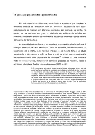 80
1.6 Educação: generalidades e particularidades
Em maior ou menor intensidade, os fenômenos e produtos que compõem a
dimensão estética se relacionam com os processos educacionais que sócio-
historicamente se realizam em diferentes contextos, por exemplo, na família, na
escola, na rua, no lazer, na igreja, no sindicato, no ambiente de trabalho, em
particular, no contexto em que se encontram e educam os diferentes sujeitos de uma
Companhia de Santos Reis.
A necessidade do ser humano em se educar em uma determinada realidade é
condição essencial para sua existência. Como um ser social, desde o momento do
nascimento até a morte, todo indivíduo interage e ao mesmo tempo se educa
socialmente – até mesmo a ação de ficar em pé ou andar, que é considerada
erroneamente como uma capacidade da “natureza”20
humana ou uma “atividade
inata” de nossa espécie, demanda um complexo processo de relações, trocas e
atividades educativas. Explica Lorenzo Luzuriaga (1966, p. 43):
[...] a educação apresenta duas características universais: uma, que se
poderia chamar vertical: a educação se realiza durante toda a vida humana,
do nascimento à morte; outra, que se poderia designar como horizontal: a
educação alcança todas as manifestações da vida do homem, da orgânica à
espiritual. Referidas ao social, poderiam essas duas características traduzir-
se assim: uma, a educação existiu desde os começos da sociedade humana
e deve-se presumir que continuará até o fim; a outra, a educação se estende
a todos os homens e a todos os povos que formam hoje a sociedade
humana, dos mais primitivos aos mais civilizados.
20
Johannes B. Lotz, em sua colaboração no Dicionário de Filosofia de Walter Brugger (1977, p. 290-
291), esclarece: “O vocábulo ‘natureza’ deriva etimologicamente do latim ‘natura’, tradução exata do
grego φυσις. Ambos os termos dizem relação ao nascimento, à origem, significando, em primeiro
lugar, a propriedade natural, isto é, nativa, procedente ou oriunda do nascimento, de um ser vivo. Em
sentido lato, chama-se natureza o modo de ser de ‘cada’ ente, tal como lhe compete por sua origem.
Embora muitas vezes não se faça distinção entre natureza e ‘essência’, contudo, em rigor de
expressão, a natureza acrescenta à essência um momento dinâmico; ou seja, a essência é
denominada ‘natureza’ enquanto principio de desenvolvimento do ente, enquanto fundamento interno
de seu operar e padecer (de sua ação e paixão). Sob este aspecto, todo ente possui sua natureza,
incluindo o homem e o próprio Deus (com exclusão de qualquer imperfeição e devir). [...] importa
distinguir entre natureza e cultura. Natureza designa o estado do homem e de todas as coisas
visíveis, tal como espontaneamente resulta das leis naturais e se renova de modo não-histórico no
eterno ciclo do nascer e do perecer. Cultura, pelo contrário, é aquilo que o homem, por sua
intervenção planejadora e plasmadora desenvolve partindo de si e das coisas e onde se realiza como
ser histórico, lutando por seu constante e superior desenvolvimento. Como o homem
necessariamente cria cultura, também neste sentido (essencialmente diferente do antes mencionado)
não há nenhum estado puro de natureza; o que sucede é que os povos naturais (selvagens) estão
mais próximos dele do que os povos de cultura. Se a cultura se afasta demasiadamente da natureza,
então justifica-se plenamente o lema ‘volta à natureza’ [defendido por Rousseau].” (grifo do autor).
 