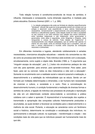 81
Toda relação humana é constituinte-constituída de trocas de sentidos; é
influente, interessada e conseqüente, numa dimensão específica, é mediada pela
práxis educativa. Escreveu Gramsci (2001, v. 1, p. 399):
[...] a relação pedagógica não pode ser limitada às relações especificamente
“escolares”, através das quais as novas gerações entram em contato com as
antigas e absorvem suas experiências e seus valores historicamente
necessários, “amadurecendo” e desenvolvendo uma personalidade própria,
histórica e culturalmente superior. Esta relação existe em toda a sociedade
no seu conjunto e em todo indivíduo com relação aos outros indivíduos,
entre camadas intelectuais e não intelectuais, entre governantes e
governados, entre elites e seguidores, entre dirigentes e dirigidos, entre
vanguardas e corpos de exército. Toda relação de “hegemonia” é
necessariamente uma relação pedagógica, que se verifica não apenas no
interior de uma nação, entre as diversas forças que a compõem, mas em
todo o campo internacional e mundial, entre conjuntos de civilizações
nacionais e continentais.
Em diferentes momentos e lugares, atendendo cotidianamente à variadas
necessidades, vivenciamos situações educativas – estando nós conscientes ou não
de como se processa este fenômeno. Todo indivíduo está evolvido com a educação,
simultaneamente, como sujeito e objeto dela. Brandão (1984, p. 7) argumenta que
“ninguém escapa da educação”, pois “[...] todos nós envolvemos pedaços da vida
com ela: para aprender, para ensinar, para aprender-e-ensinar. Para saber, para
fazer, para ser ou conviver, todos os dias misturamos a vida com a educação”.
Somente no envolvimento com a realidade social e natural é possível a realização, o
desenvolvimento e a satisfação da individualidade que se educa. Sendo um ser
formado por múltiplas determinações e dimensões, o ser humano tem necessidade
de vivenciar a cultura, a sociedade e o outro. Para a concretização do
desenvolvimento humano, é condição fundamental a mediação de diversas formas e
sentidos da cultura, a ligação do indivíduo aos processos de produção e reprodução
da vida em um determinado contexto sócio-material, a convivência e prática
cotidiana com o saber e aprender. É imprescindível à humanização dos sujeitos a
transmissão e apropriação das conquistas culturais historicamente produzidas e
acumuladas, as quais tendem a favorecer as condições para o desenvolvimento e a
melhoria da vida social. Portanto, a educação se caracteriza como um fenômeno
social e histórico, determinante na constituição e socialização dos indivíduos, no
aprimoramento e elevação cultural, na superação – transformação e criação – das
condições reais de vida para que os indivíduos possam ser humanamente mais do
que são.
 