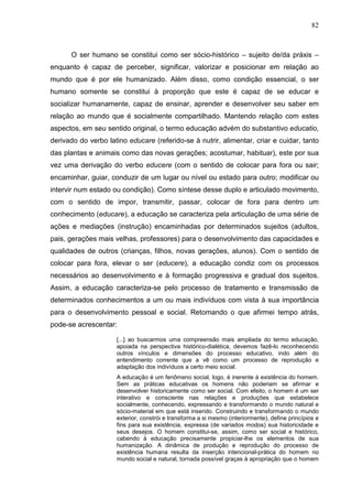 82
O ser humano se constitui como ser sócio-histórico – sujeito de/da práxis –
enquanto é capaz de perceber, significar, valorizar e posicionar em relação ao
mundo que é por ele humanizado. Além disso, como condição essencial, o ser
humano somente se constitui à proporção que este é capaz de se educar e
socializar humanamente, capaz de ensinar, aprender e desenvolver seu saber em
relação ao mundo que é socialmente compartilhado. Mantendo relação com estes
aspectos, em seu sentido original, o termo educação advém do substantivo educatio,
derivado do verbo latino educare (referido-se à nutrir, alimentar, criar e cuidar, tanto
das plantas e animais como das novas gerações; acostumar, habituar), este por sua
vez uma derivação do verbo educere (com o sentido de colocar para fora ou sair;
encaminhar, guiar, conduzir de um lugar ou nível ou estado para outro; modificar ou
intervir num estado ou condição). Como síntese desse duplo e articulado movimento,
com o sentido de impor, transmitir, passar, colocar de fora para dentro um
conhecimento (educare), a educação se caracteriza pela articulação de uma série de
ações e mediações (instrução) encaminhadas por determinados sujeitos (adultos,
pais, gerações mais velhas, professores) para o desenvolvimento das capacidades e
qualidades de outros (crianças, filhos, novas gerações, alunos). Com o sentido de
colocar para fora, elevar o ser (educere), a educação condiz com os processos
necessários ao desenvolvimento e à formação progressiva e gradual dos sujeitos.
Assim, a educação caracteriza-se pelo processo de tratamento e transmissão de
determinados conhecimentos a um ou mais indivíduos com vista à sua importância
para o desenvolvimento pessoal e social. Retomando o que afirmei tempo atrás,
pode-se acrescentar:
[...] ao buscarmos uma compreensão mais ampliada do termo educação,
apoiada na perspectiva histórico-dialética, devemos fazê-lo reconhecendo
outros vínculos e dimensões do processo educativo, indo além do
entendimento corrente que a vê como um processo de reprodução e
adaptação dos indivíduos a certo meio social.
A educação é um fenômeno social, logo, é inerente à existência do homem.
Sem as práticas educativas os homens não poderiam se afirmar e
desenvolver historicamente como ser social. Com efeito, o homem é um ser
interativo e consciente nas relações e produções que estabelece
socialmente, conhecendo, expressando e transformando o mundo natural e
sócio-material em que está inserido. Construindo e transformando o mundo
exterior, constrói e transforma a si mesmo (interiormente), define princípios e
fins para sua existência, expressa (de variados modos) sua historicidade e
seus desejos. O homem constitui-se, assim, como ser social e histórico,
cabendo à educação precisamente propiciar-lhe os elementos de sua
humanização. A dinâmica de produção e reprodução do processo de
existência humana resulta da inserção intencional-prática do homem no
mundo social e natural, tornada possível graças à apropriação que o homem
 