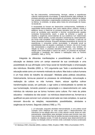 83
faz dos instrumentos, conhecimentos, técnicas, valores e experiências
culturais historicamente acumuladas. É especificamente pela mediação do
processo educativo que essa apropriação se concretiza, podendo se realizar
nas variadas instituições e organizações constitutivas do social – na família,
na fábrica, no sindicato, na igreja, pelos meios de comunicação de massa,
na escola etc.
A necessidade do homem em desenvolver conhecimentos, habilidades e
capacidades teórico-práticas, bem como valores éticos, políticos, morais e
estéticos, leva-o a inserir-se no processo educativo que, por sua vez, lhe
provê as condições para aprender e dominar conscientemente aqueles
conteúdos fornecendo-lhe, assim, o poder de enfrentar e superar os
desafios e exigências sócio-materiais de sua existência num determinado
contexto. Nesse sentido, a práxis educativa caracteriza-se, essencialmente,
por tornar mais completas, mais integradas e mais eficazes, a cada dia, as
várias dimensões humanas. Enquanto atividade propiciadora do domínio de
experiências e conquistas sociais acumuladas, a educação provê as
possibilidades reais de atuação e satisfação do homem, não só em função
das necessidades e exigências do presente imediato, mas, também, em
relação ao futuro. O processo educativo implica, pois, uma mediação na
relação entre continuidade e ruptura da cultura, um processo de aquisição,
construção e ampliação dos saberes e realizações entre os homens
(SOARES, 1995, p. 74-75).
Integrada às diferentes manifestações e possibilidades da cultura21
, a
educação se destaca como um campo essencial de sua constituição e uma
possibilidade de sua afirmação como força social de transformação e emancipação
dos indivíduos. Brandão (2002, p. 141) argumenta que “todo o acontecimento da
educação existe como um momento motivado da cultura. Mas toda a cultura humana
é um fruto direto do trabalho da educação”. Mediada pelas práticas educativas,
historicamente, tornou-se possível os processos de simbolização, comunicação e
realização da cultura na vida humana. Assim, educar significa cultivar
transformações sociais, em particular, o agir sobre a individualidade no sentido de
sua humanização, tornando possível a apropriação e o desenvolvimento em cada
indivíduo da natureza que se tornou humana como cultura. Por meio da práxis
educativa – mediadora da vida social – os indivíduos desenvolvem-se, formam-se e
qualificam-se para conviver num universo social cada vez mais complexo, no qual se
renovam dia-a-dia as relações, necessidades, possibilidades, atividades e
exigências do humano. Segundo Libâneo (1992, p. 77):
[...] A educação, enquanto atividade intencionalizada, é uma prática social
cunhada como influência do meio social sobre o desenvolvimento dos
indivíduos na sua relação ativa com o meio natural e social, tendo em vista,
precisamente, potencializar essa atividade humana para torná-la mais rica,
mais produtiva, mais eficaz face às tarefas da praxis social postas num dado
sistema de relações sociais. O modo de propiciar esse desenvolvimento se
produz na interação entre os homens onde a atividade humana condensada
21
Cf. Barbosa (1991), Brandão (2002), Libâneo (1992), Snyders (1988; 1992) e Suchodolski (1977).
 