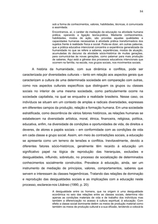 84
sob a forma de conhecimentos, valores, habilidades, técnicas, é comunicada
e assimilada.
Encontramos, aí, o caráter de mediação da educação na atividade humana
prática, operando a ligação teoria-prática. Mediante conhecimentos,
habilidades, modos de ação, são providas aquelas qualidades e
capacidades humanas necessárias à atividade prática transformadora dos
sujeitos frente à realidade física e social. Pode-se dizer, em outras palavras,
que a prática educativa intencional concentra a experiência generalizada da
humanidade no que se refere a saberes, experiências, modos de atuação,
acumuladas do decurso da atividade sócio-histórica de muitas gerações,
para comunicá-las às novas gerações, como patamar para mais produção
de saberes. Aqui está a gênese dos processos educativos intencionais que
ocorrem na família, na escola, nos grupos sociais, nos movimentos sociais.
A história da humanidade, com sua dinâmica e conflitos, pode ser
caracterizada por diversidades culturais – tanto em relação aos aspectos gerais que
caracterizam a cultura de uma determinada sociedade em comparação com outras,
como nos aspectos culturais específicos que distinguem os grupos ou classes
sociais no interior de uma mesma sociedade, como particularmente ocorre na
sociedade capitalista, na qual se enquadra a realidade brasileira. Nesse caso, os
indivíduos se situam em um contexto de amplas e radicais diversidades, expressas
em diferentes campos da produção, relação e formação humana. Em uma sociedade
estratificada, como decorrência de vários fatores históricos, as relações humanas se
estabelecem na diversidade artística, moral, étnica, financeira, religiosa, política,
educativa, enfim, na diversidade de condições e oportunidades de vida, de direitos e
deveres, de atores e papéis sociais – em conformidade com as condições de vida
em cada classe e grupo social. Assim, em meio às contradições sociais, a educação
se apresenta como um terreno de tensões e conflitos. Inevitavelmente, devido a
diferentes fatores sócio-históricos, geralmente têm recaído à educação um
significativo papel na lógica de reprodução das hierarquias, exclusões e
desigualdades, influindo, sobretudo, no processo de socialização de determinados
conhecimentos socialmente construídos. Prevalece à educação, ainda, ser um
instrumento de mediação de princípios, valores, comportamentos, saberes que
servem e interessam às classes hegemônicas. Tratando das relações de dominação
e reprodução das desigualdades sociais e as implicações com a educação neste
processo, esclarece-nos Libâneo (1990, p. 20):
A desigualdade entre os homens, que na origem é uma desigualdade
econômica no seio das relações entre as classes sociais, determina não
apenas as condições materiais de vida e de trabalho dos indivíduos mas
também a diferenciação no acesso à cultura espiritual, à educação. Com
efeito a classe social dominante detém os meios de produção material como
também os meios de produção cultural e a sua difusão, tendendo a colocá-la
 