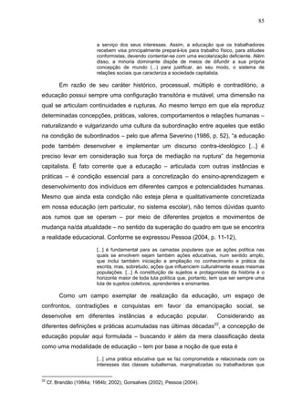 85
a serviço dos seus interesses. Assim, a educação que os trabalhadores
recebem visa principalmente prepará-los para trabalho físico, para atitudes
conformistas, devendo contentar-se com uma escolarização deficiente. Além
disso, a minoria dominante dispõe de meios de difundir a sua própria
concepção de mundo (...) para justificar, ao seu modo, o sistema de
relações sociais que caracteriza a sociedade capitalista.
Em razão de seu caráter histórico, processual, múltiplo e contraditório, a
educação possui sempre uma configuração transitória e mutável, uma dimensão na
qual se articulam continuidades e rupturas. Ao mesmo tempo em que ela reproduz
determinadas concepções, práticas, valores, comportamentos e relações humanas –
naturalizando e vulgarizando uma cultura da subordinação entre aqueles que estão
na condição de subordinados – pelo que afirma Severino (1986, p. 52), “a educação
pode também desenvolver e implementar um discurso contra-ideológico [...] é
preciso levar em consideração sua força de mediação na ruptura” da hegemonia
capitalista. É fato corrente que a educação – articulada com outras instâncias e
práticas – é condição essencial para a concretização do ensino-aprendizagem e
desenvolvimento dos indivíduos em diferentes campos e potencialidades humanas.
Mesmo que ainda esta condição não esteja plena e qualitativamente concretizada
em nossa educação (em particular, no sistema escolar), não temos dúvidas quanto
aos rumos que se operam – por meio de diferentes projetos e movimentos de
mudança na/da atualidade – no sentido da superação do quadro em que se encontra
a realidade educacional. Conforme se expressou Pessoa (2004, p. 11-12),
[...] é fundamental para as camadas populares que as ações política nas
quais se envolvem sejam também ações educativas, num sentido amplo,
que inclui também iniciação e ampliação no conhecimento e prática da
escrita, mas, sobretudo, ações que influenciem culturalmente essas mesmas
populações. [...] A constituição de sujeitos e protagonistas da história é o
horizonte maior de toda luta política que, portanto, tem que ser sempre uma
luta de sujeitos coletivos, aprendentes e ensinantes.
Como um campo exemplar de realização da educação, um espaço de
confrontos, contradições e conquistas em favor da emancipação social, se
desenvolve em diferentes instâncias a educação popular. Considerando as
diferentes definições e práticas acumuladas nas últimas décadas22
, a concepção de
educação popular aqui formulada – buscando ir além da mera classificação desta
como uma modalidade de educação – tem por base a noção de que esta é
[...] uma prática educativa que se faz comprometida e relacionada com os
interesses das classes subalternas, marginalizadas ou trabalhadoras que
22
Cf. Brandão (1984a; 1984b; 2002), Gonsalves (2002), Pessoa (2004).
 