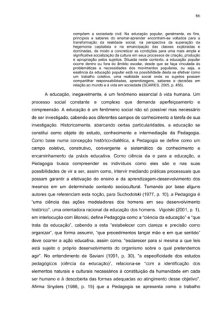 86
compõem a sociedade civil. Na educação popular, geralmente, os fins,
princípios e saberes do ensinar-aprender encontram-se voltados para a
transformação da realidade social, na perspectiva da superação da
hegemonia capitalista e na emancipação das classes exploradas e
dominadas, de modo a concretizar as condições para uma mais ampla e
significativa socialização da cultura em seus processos de criação, produção
e apropriação pelos sujeitos. Situada neste contexto, a educação popular
ocorre dentro ou fora do âmbito escolar, desde que se faça vinculada às
problemáticas e necessidades dos movimentos populares, ou seja, a
essência da educação popular está na possibilidade desta se efetivar como
um trabalho coletivo, uma realidade social onde os sujeitos possam
compartilhar responsabilidades, aprendizagens, saberes e decisões em
relação ao mundo e à vida em sociedade (SOARES, 2005, p. 456).
A educação, inegavelmente, é um fenômeno essencial à vida humana. Um
processo social constante e complexo que demanda aperfeiçoamento e
compreensão. A educação é um fenômeno social não só possível mas necessário
de ser investigado, cabendo aos diferentes campos de conhecimento a tarefa de sua
investigação. Historicamente, abarcando certas particularidades, a educação se
constitui como objeto de estudo, conhecimento e intermediação da Pedagogia.
Como base numa concepção histórico-dialética, a Pedagogia se define como um
campo coletivo, construtivo, convergente e sistemático de conhecimento e
encaminhamento da práxis educativa. Como ciência da e para a educação, a
Pedagogia busca compreender os indivíduos como eles são e nas suas
possibilidades de vir a ser, assim como, intervir mediando práticas processuais que
possam garantir a efetivação do ensino e da aprendizagem-desenvolvimento dos
mesmos em um determinado contexto sociocultural. Tomando por base alguns
autores que referenciam esta noção, para Suchodolski (1977, p. 10), a Pedagogia é
“uma ciência das ações modeladoras dos homens em seu desenvolvimento
histórico”, uma orientadora racional da educação dos homens. Vigotski (2001, p. 1),
em interlocução com Blonski, define Pedagogia como a “ciência da educação” e “que
trata da educação”, cabendo a esta “estabelecer com clareza e precisão como
organizar”, que forma assumir, “que procedimentos lançar mão e em que sentido”
deve ocorrer a ação educativa, assim como, “esclarecer para si mesma a que leis
está sujeito o próprio desenvolvimento do organismo sobre o qual pretendemos
agir”. No entendimento de Saviani (1991, p. 30), “a especificidade dos estudos
pedagógicos (ciência da educação)”, relaciona-se “com a identificação dos
elementos naturais e culturais necessários à constituição da humanidade em cada
ser humano e à descoberta das formas adequadas ao atingimento desse objetivo”.
Afirma Snyders (1988, p. 15) que a Pedagogia se apresenta como o trabalho
 