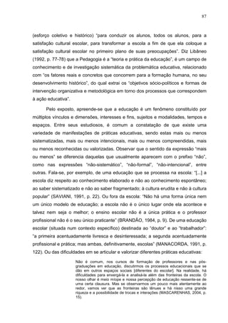 87
(esforço coletivo e histórico) “para conduzir os alunos, todos os alunos, para a
satisfação cultural escolar, para transformar a escola a fim de que ela coloque a
satisfação cultural escolar no primeiro plano de suas preocupações”. Diz Libâneo
(1992, p. 77-78) que a Pedagogia é a “teoria e prática da educação”, é um campo de
conhecimento e de investigação sistemática da problemática educativa, relacionado
com “os fatores reais e concretos que concorrem para a formação humana, no seu
desenvolvimento histórico”, do qual extrai os “objetivos sócio-políticos e formas de
intervenção organizativa e metodológica em torno dos processos que correspondem
à ação educativa”.
Pelo exposto, apreende-se que a educação é um fenômeno constituído por
múltiplos vínculos e dimensões, interesses e fins, sujeitos e modalidades, tempos e
espaços. Entre seus estudiosos, é comum a constatação de que existe uma
variedade de manifestações de práticas educativas, sendo estas mais ou menos
sistematizadas, mais ou menos intencionais, mais ou menos compreendidas, mais
ou menos reconhecidas ou valorizadas. Observar que o sentido da expressão “mais
ou menos” se diferencia daquelas que usualmente aparecem com o prefixo “não”,
como nas expressões “não-sistemático”, “não-formal”, “não-intencional”, entre
outras. Fala-se, por exemplo, de uma educação que se processa na escola: “[...] a
escola diz respeito ao conhecimento elaborado e não ao conhecimento espontâneo;
ao saber sistematizado e não ao saber fragmentado; à cultura erudita e não à cultura
popular” (SAVIANI, 1991, p. 22). Ou fora da escola: “Não há uma forma única nem
um único modelo de educação; a escola não é o único lugar onde ela acontece e
talvez nem seja o melhor; o ensino escolar não é a única prática e o professor
profissional não é o seu único praticante” (BRANDÃO, 1984, p. 9). De uma educação
escolar (situada num contexto específico) destinada ao “doutor” e ao “trabalhador”:
“a primeira acentuadamente livresca e desinteressada; a segunda acentuadamente
profissional e prática; mas ambas, definitivamente, escolas” (MANACORDA, 1991, p.
122). Ou das dificuldades em se articular e valorizar diferentes práticas educativas:
Não é comum, nos cursos de formação de professores e nas pós-
graduações em educação, discutirmos os processos educacionais que se
dão em outros espaços sociais [diferentes do escolar]. Na realidade, há
dificuldades para enxergá-la e analisá-la além das fronteiras da escola. O
nosso olhar é meio míope e nossa percepção de educação ressente-se de
uma certa clausura. Mas se observarmos um pouco mais atentamente ao
redor, vamos ver que as fronteiras são tênues e há nisso uma grande
riqueza e a possibilidade de trocas e interações (MASCARENHAS, 2004, p.
15).
 