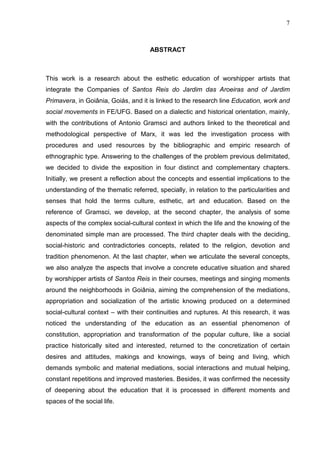 7
ABSTRACT
This work is a research about the esthetic education of worshipper artists that
integrate the Companies of Santos Reis do Jardim das Aroeiras and of Jardim
Primavera, in Goiânia, Goiás, and it is linked to the research line Education, work and
social movements in FE/UFG. Based on a dialectic and historical orientation, mainly,
with the contributions of Antonio Gramsci and authors linked to the theoretical and
methodological perspective of Marx, it was led the investigation process with
procedures and used resources by the bibliographic and empiric research of
ethnographic type. Answering to the challenges of the problem previous delimitated,
we decided to divide the exposition in four distinct and complementary chapters.
Initially, we present a reflection about the concepts and essential implications to the
understanding of the thematic referred, specially, in relation to the particularities and
senses that hold the terms culture, esthetic, art and education. Based on the
reference of Gramsci, we develop, at the second chapter, the analysis of some
aspects of the complex social-cultural context in which the life and the knowing of the
denominated simple man are processed. The third chapter deals with the deciding,
social-historic and contradictories concepts, related to the religion, devotion and
tradition phenomenon. At the last chapter, when we articulate the several concepts,
we also analyze the aspects that involve a concrete educative situation and shared
by worshipper artists of Santos Reis in their courses, meetings and singing moments
around the neighborhoods in Goiânia, aiming the comprehension of the mediations,
appropriation and socialization of the artistic knowing produced on a determined
social-cultural context – with their continuities and ruptures. At this research, it was
noticed the understanding of the education as an essential phenomenon of
constitution, appropriation and transformation of the popular culture, like a social
practice historically sited and interested, returned to the concretization of certain
desires and attitudes, makings and knowings, ways of being and living, which
demands symbolic and material mediations, social interactions and mutual helping,
constant repetitions and improved masteries. Besides, it was confirmed the necessity
of deepening about the education that it is processed in different moments and
spaces of the social life.
 