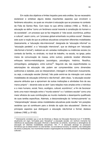 88
Em razão dos objetivos e limites traçados para esta análise, faz-se necessário
esclarecer e sintetizar alguns destes importantes aspectos que envolvem o
fenômeno educativo, os quais se vinculam à educação que se processa no contexto
da Folia de Santos Reis. Com base no que afirma Libâneo (1992, p. 78-82), a
educação se define “como um fenômeno social inerente à constituição do homem e
da sociedade”, um processo que se faz integrado à “vida social, econômica, política
e cultural”, assim como, um “processo global entranhado na prática social”. Destaca
este autor a noção de que as práticas educativas comportam diferentes modalidades
(basicamente, a “educação não-intencional”, designada de “educação informal” ou
“educação paralela”; e a “educação intencional”, que se distingue em “educação
não-formal e formal”), realizam-se em variadas instituições ou instâncias sociais (no
contexto da família, no sindicato, no local de trabalho, na escola, na igreja, pelos
meios de comunicação de massa, entre outros), podendo receber diferentes
enfoques teórico-metodológicos (sociológico, psicológico, histórico, filosófico,
antropológico, pedagógico, entre outros)23
. Segundo ele, tais especificidades ou
setorizações da educação não podem ser compreendidas como dimensões
autônomas e isoladas, pois se interpenetram, interagem e influenciam mutuamente,
ou seja, a educação escolar (formal) “não pode eximir-se da interação com outras
modalidades de educação (informal e não-formal)”, além disso, “a educação escolar
assume atributos que a aproximam de outras instituições e atividades fora de seu
marco próprio” – devendo esta se abrir “para relações mais amplas entre o indivíduo
e o meio humano, social, físico, ecológico, cultural, econômico”, a fim de favorecer
tanto uma maior interação entre o “mundo exterior” e o “cotidiano escolar” como uma
maior eficácia de suas contribuições ao mundo mediante o desempenho qualificado
de suas tarefas específicas. Ademais, a desconsideração do “entrecruzamento” ou
“interpenetração” dessas várias modalidades educativas pode resultar “em posições
sectárias que só contribuem para a divisão da ação dos educadores”. Dentre os
principais aspectos que distinguem a educação não-formal e formal, destaca
Libâneo (1992, p. 81-82):
23
Interessante constatar que a Lei de Diretrizes e Bases da Educação Nacional (Lei nº 9.394/96),
atualmente em vigor, formulada para “disciplinar” a educação escolar, em nenhum momento faz
referência às expressões educação informal e não-formal, no entanto, reconhece a abrangência da
educação em distintas modalidades educativas: “Art. 1º. A educação abrange os processos
formativos que se desenvolvem na vida familiar, na convivência humana, no trabalho, nas instituições
de ensino e pesquisa, nos movimentos sociais e organizações da sociedade civil e nas manifestações
culturais”.
 