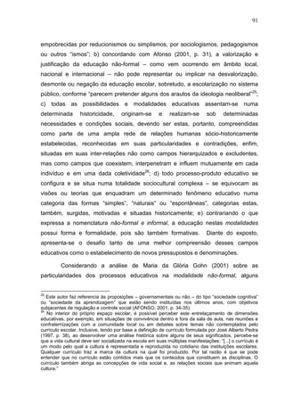91
empobrecidas por reducionismos ou simplismos, por sociologismos, pedagogismos
ou outros “ismos”; b) concordando com Afonso (2001, p. 31), a valorização e
justificação da educação não-formal – como vem ocorrendo em âmbito local,
nacional e internacional – não pode representar ou implicar na desvalorização,
desmonte ou negação da educação escolar, sobretudo, a escolarização no sistema
público, conforme “parecem pretender alguns dos arautos da ideologia neoliberal”25
;
c) todas as possibilidades e modalidades educativas assentam-se numa
determinada historicidade, originam-se e realizam-se sob determinadas
necessidades e condições sociais, devendo ser estas, portanto, compreendidas
como parte de uma ampla rede de relações humanas sócio-historicamente
estabelecidas, reconhecidas em suas particularidades e contradições, enfim,
situadas em suas inter-relações não como campos hierarquizados e excludentes,
mas como campos que coexistem, interpenetram e influem mutuamente em cada
indivíduo e em uma dada coletividade26
; d) todo processo-produto educativo se
configura e se situa numa totalidade sociocultural complexa – se equivocam as
visões ou teorias que enquadram um determinado fenômeno educativo numa
categoria das formas “simples”, “naturais” ou “espontâneas”, categorias estas,
também, surgidas, motivadas e situadas historicamente; e) contrariando o que
expressa a nomenclatura não-formal e informal, a educação nestas modalidades
possui forma e formalidade, pois são também formativas. Diante do exposto,
apresenta-se o desafio tanto de uma melhor compreensão desses campos
educativos como o estabelecimento de novos pressupostos e denominações.
Considerando a análise de Maria da Glória Gohn (2001) sobre as
particularidades dos processos educativos na modalidade não-formal, alguns
25
Este autor faz referencia às proposições – governamentais ou não – do tipo “sociedade cognitiva”
ou “sociedade da aprendizagem” que estão sendo instituídas nos últimos anos, com objetivos
subjacentes de regulação e controle social (AFONSO, 2001, p. 34-35).
26
No interior do próprio espaço escolar, é possível perceber este entrelaçamento de dimensões
educativas, por exemplo, em situações de convivência dentro e fora da sala de aula, nas reuniões e
confraternizações com a comunidade local ou em debates sobre temas não contemplados pelo
currículo escolar. Inclusive, tendo por base a definição de currículo formulada por José Alberto Pedra
(1997, p. 38), ao desenvolver uma análise histórica sobre alguns de seus significados, percebe-se
que a vida cultural deve ser socializada na escola em suas múltiplas manifestações: “[...] o currículo é
um modo pelo qual a cultura é representada e reproduzida no cotidiano das instituições escolares.
Qualquer currículo traz a marca da cultura na qual foi produzido. Por tal razão é que se pode
entender que no currículo estão contidos mais que os conteúdos que constituem as disciplinas. O
currículo também abriga as concepções de vida social e, as relações sociais que animam aquela
cultura.”
 
