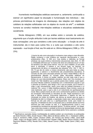 93
Inumeráveis manifestações estéticas exerceram e, certamente, continuarão a
exercer um significativo papel na educação e humanização dos indivíduos – das
pinturas pré-históricas às imagens do ciberespaço, das relações com objetos do
cotidiano às relações sofisticadas com os objetos do mundo da arte27
, a realidade
humana se constitui mediante inter-relações estéticas e educativas estabelecidas
socialmente.
Nicola Abbagnano (1998), em sua análise sobre o conceito de estética,
argumenta que a função atribuída à arte por teorias estéticas recai basicamente em
duas concepções: uma que considera a arte como educação – a função da arte é
instrumental, ela é meio para outros fins; e a outra que considera a arte como
expressão – sua função é final, seu fim está em si. Afirma Abbagnano (1998, p. 373-
374):
A teoria da arte como educação é muitíssimo mais antiga e mais difundida.
Platão condenou a arte imitativa por reputá-la não-educativa e, mais,
antieducativa (Rep., X, 605 a-c), mas aceitou e defendeu as formas
artísticas nas quais entreviu instrumentos educacionais úteis (Ibid., III, 395
c). Aristóteles afirmava que "a música não deve ser praticada só por um tipo
de benefício que dela possa derivar, mas por usos múltiplos, já que pode
servir à educação, à catarse e, em terceiro lugar, ao repouso, ao
soerguimento da alma e à suspensão dos afazeres" (Pol., VIII, 7, 1341 b,
35). O que ele diz sobre a música obviamente vale para todas as artes;
igualmente, a catarse e o divertimento são procedimentos educativos. O
conceito da arte como educação persistiu por toda a Idade Média e não foi
sensivelmente alterado ou inovado pelas discussões estéticas do
Renascimento. A tônica no caráter catártico da arte nada mais é que a
ênfase em sua instrumentalidade educativa. Disso nem Vico duvidava, ao
insistir nos “três trabalhos que a grande poesia deve realizar, quais sejam,
encontrar fábulas sublimes condizentes com o entendimento popular e que
o perturbe ao extremo, para atingir o fim a que se propõe, que é ensinar o
vulgo a agir virtuosamente, assim como eles [os poetas] ensinaram a si
mesmos" (Sc. nuova. II. Della metafisica poetica). Esse é ainda o ponto de
vista tradicional, para o qual a arte é um instrumento de aperfeiçoamento
moral. Mas a própria teoria da arte como conhecimento pertence ao âmbito
da concepção instrumental ou educativa da arte. Hegel expressou-a com
toda a clareza possível. Procurando determinar o objetivo da arte na
introdução de Lições de Estética, ele elimina as teorias para as quais a
finalidade da arte é a imitação, a expressão (neste caso, seria verdadeira a
fórmula da arte pela arte) ou o aperfeiçoamento moral, para insistir no
seguinte: a finalidade da arte é a educação para a verdade através da forma
sensível que esta reveste na arte, e o aperfeiçoamento moral é uma
conseqüência inevitável da educação teórica. "É preciso admitir", diz Hegel,
"que a arte deve revelar a verdade na forma da representação sensível, que
deve representar a oposição reconciliada [entre forma sensível e conteúdo
27
Significativos exemplos destas manifestações do estético podem ser encontrados na publicações
de André Parente (1993), Arnold Hauser (1982), Dênis de Moraes (2003), Eric J. Hobsbawm (2000),
Ernst H. Gombrich (1985), Fredric Jameson (2000), Jair Ferreira dos Santos (1994), Janet Wolff
(1982), Jorge Luis Borges (2000), Liev Semionovitch Vigotski (1998), Nestor García Canclini (1984),
Raymond Williams (1979), Renato Ortiz (1994), Steven Connor (1996), Walter Zanini (1983), entre
outros.
 