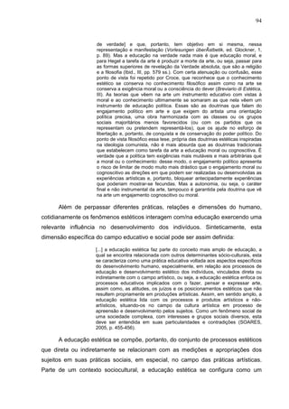 94
de verdade] e que, portanto, tem objetivo em si mesma, nessa
representação e manifestação (Vorlesungen überÃstbetik, ed. Glockner, 1,
p. 89). Mas a educação na verdade nada mais é que educação moral, e
para Hegel a tarefa da arte é produzir a morte da arte, ou seja, passar para
as formas superiores de revelação da Verdade absoluta, que são a religião
e a filosofia (Ibid., III, pp. 579 ss.). Com certa atenuação ou confusão, esse
ponto de vista foi repetido por Croce, que reconhece que o conhecimento
estético se conserva no conhecimento filosófico assim como na arte se
conserva a exigência moral ou a consciência do dever (Breviario di Estética,
III). As teorias que vêem na arte um instrumento educativo com vistas à
moral e ao conhecimento ultimamente se somaram as que nela vêem um
instrumento de educação política. Essas são as doutrinas que falam do
engajamento político em arte e que exigem do artista uma orientação
política precisa, uma obra harmonizada com as classes ou os grupos
sociais majoritários menos favorecidos (ou com os partidos que os
representam ou pretendem representá-los), que os ajude no esforço de
libertação e, portanto, de conquista e de conservação do poder político. Do
ponto de vista filosófico essa tese, própria das doutrinas estéticas inspiradas
na ideologia comunista, não é mais absurda que as doutrinas tradicionais
que estabelecem como tarefa da arte a educação moral ou cognoscitiva. É
verdade que a política tem exigências mais mutáveis e mais arbitrárias que
a moral ou o conhecimento: desse modo, o engajamento político apresenta
o risco de limitar de modo muito mais drástico que o engajamento moral ou
cognoscitivo as direções em que podem ser realizadas ou desenvolvidas as
experiências artísticas e, portanto, bloquear antecipadamente experiências
que poderiam mostrar-se fecundas. Mas a autonomia, ou seja, o caráter
final e não instrumental da arte, tampouco é garantida pela doutrina que vê
na arte um engajamento cognoscitivo ou moral.
Além de perpassar diferentes práticas, relações e dimensões do humano,
cotidianamente os fenômenos estéticos interagem com/na educação exercendo uma
relevante influência no desenvolvimento dos indivíduos. Sinteticamente, esta
dimensão específica do campo educativo e social pode ser assim definida:
[...] a educação estética faz parte do conceito mais amplo de educação, a
qual se encontra relacionada com outros determinantes sócio-culturais, esta
se caracteriza como uma prática educativa voltada aos aspectos específicos
do desenvolvimento humano, especialmente, em relação aos processos de
educação e desenvolvimento estético dos indivíduos, vinculados direta ou
indiretamente com o campo artístico, ou seja, a educação estética enfoca os
processos educativos implicados com o fazer, pensar e expressar arte,
assim como, as atitudes, os juízos e os posicionamentos estéticos que não
resultem propriamente em produções artísticas. Assim, em sentido amplo, a
educação estética lida com os processos e produtos artísticos e não-
artísticos, situando-os no campo da cultura artística em processo de
apreensão e desenvolvimento pelos sujeitos. Como um fenômeno social de
uma sociedade complexa, com interesses e grupos sociais diversos, esta
deve ser entendida em suas particularidades e contradições (SOARES,
2005, p. 455-456).
A educação estética se compõe, portanto, do conjunto de processos estéticos
que direta ou indiretamente se relacionam com as medições e apropriações dos
sujeitos em suas práticas sociais, em especial, no campo das práticas artísticas.
Parte de um contexto sociocultural, a educação estética se configura como um
 