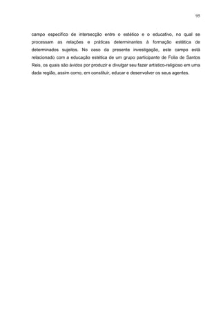 95
campo específico de intersecção entre o estético e o educativo, no qual se
processam as relações e práticas determinantes à formação estética de
determinados sujeitos. No caso da presente investigação, este campo está
relacionado com a educação estética de um grupo participante de Folia de Santos
Reis, os quais são ávidos por produzir e divulgar seu fazer artístico-religioso em uma
dada região, assim como, em constituir, educar e desenvolver os seus agentes.
 
