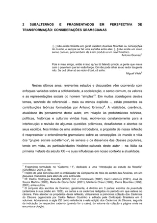 2 SUBALTERNOS E FRAGMENTADOS EM PERSPECTIVA DE
TRANSFORMAÇÃO: CONSIDERAÇÕES GRAMSCIANAS
[...] não existe filosofia em geral: existem diversas filosofias ou concepções
do mundo, e sempre se faz uma escolha entre elas; [...] não existe um único
senso comum, pois também ele é um produto e um devir histórico.
Antonio Gramsci
1
Pois é meu amigo, então é isso qu’eu tô falando pr’ocê, a gente que mexe
com o povo tem que ter visão longe. Cê não pode olhar só ao redor da gente
não. Se ocê olhar só ao redor d’ocê, cê sofre.
Miguel Vilela
2
Nestes últimos anos, relevantes estudos e discussões vêm ocorrendo com
enfoques variados sobre a cotidianidade, a socialização, o senso comum, os valores
e as representações sociais do homem “simples”3
. Em muitas abordagens destes
temas, servindo de referencial – mais ou menos explícito –, estão presentes as
contribuições teóricas formuladas por Antonio Gramsci4
. A vitalidade, coerência,
atualidade do pensamento deste autor, em relação às problemáticas teóricas,
políticas, históricas e culturais vividas hoje, motiva-nos constantemente para a
interlocução e revisão de algumas questões polêmicas, desafiadoras e abertas de
seus escritos. Nos limites de uma análise introdutória, o propósito de nossa reflexão
é reapresentar o entendimento gramsciano sobre as concepções de mundo e vida
dos “grupos sociais subalternos”, os sensos e os dissensos das classes populares,
tendo em vista, as particularidades histórico-culturais deste autor – na Itália da
primeira metade do século XX – e suas influências em nosso contexto e atualidade.
1
Fragmento formulado no “Caderno 11”, dedicado a uma “Introdução ao estudo da filosofia”
(GRAMSCI, 2001, p. 96).
2
Trecho de uma conversa com o embaixador da Companhia de Reis do Jardim das Aroeiras, em um
daqueles momentos para além de uma entrevista.
3
Cf. Carlos Rodrigues Brandão (2002), Eric J. Hobsbawm (1987), Henri Lefebvre (1991), José de
Souza Martins (2000), Maria da Glória Gohn (2001), Marilena Chauí (1989), Pierre Bourdieu (1996;
2001), entre outros.
4
O conjunto dos escritos de Gramsci, geralmente, é distinto em 3 partes: escritos da juventude
(anteriores à sua prisão em 1926), as cartas e os cadernos redigidos no período em que esteve no
cárcere. Para atender os propósitos desta reflexão, utilizaremos a primorosa coleção dos Cadernos
do Cárcere organizada por Carlos Nelson Coutinho e editada pela Civilização Brasileira em 6
volumes. Adotaremos a sigla CC como referência a esta edição dos Cadernos do Cárcere, seguida
da indicação do respectivo caderno (quando for o caso), do volume da coleção e página onde se
encontra a citação.
 