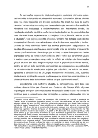97
As expressões hegemonia, intelectual orgânico, sociedade civil, entre outras,
tão utilizadas e marcantes do pensamento formulado por Gramsci, têm-se tornado
cada vez mais freqüentes em diversos contextos. No Brasil, há mais de quatro
décadas, os conceitos e as categorias desenvolvidas por este autor têm servido de
referência nas discussões e encaminhamentos dos movimentos sociais, na
mobilização sindical e partidária, na fundamentação das teorias de especialistas das
mais diferentes áreas, especialmente, no campo da política, filosofia, ciências sociais
e educação5
. Tais expressões estão presentes, também, nos diálogos estabelecidos
em contextos informais, nos meios de comunicação de massa, no cotidiano familiar.
Usando de outro conhecido termo dos escritos gramscianos (resguardadas as
devidas diferenças de significação e compreensão entre os conceitos originalmente
usados por Gramsci e os diferentes grupos sociais), pode-se dizer que o uso destas
expressões tornou-se senso comum entre nós, isto é, vemos que se tornaram usuais
e aceitas estas expressões como meio de refletir as opiniões de determinados
grupos situados em dado tempo e espaço social. A popularização destes termos,
porém, se por um lado, demonstra corresponder às necessidades e possibilidades
de representação do mundo pelos sujeitos, por outro lado, na maioria das vezes,
apresenta a característica de um jargão teoricamente desconexo, pois, ausentes
ainda de uma significação coerente e crítica capaz de apreender a complexidade e a
dinâmica de uma dada realidade em análise, tal qual objetivava Gramsci6
.
Considerando esta ilustrativa situação, e, particularmente, com base nas
análises desenvolvidas por Gramsci nos Cadernos do Cárcere (CC), algumas
inquietações emergem como motivadoras da realização deste estudo, no sentido de
contribuir para o entendimento das concepções e práticas relacionadas com os
5
Segundo Carlos Nelson Coutinho, na “Introdução” dos Cadernos do Cárcere, a presença de
Gramsci entre os estudiosos brasileiros ocorreu por meio das publicações de seus escritos na
segunda metade dos anos de 1960, traduzidos inicialmente na Argentina e no Brasil. Porém, após um
período de quase “esquecimento” (que coincide com a ditadura militar), somente em meados da
década de 1970 é que de fato o pensamento deste autor ressurge e se afirma em nosso cenário
acadêmico e político: “Gramsci tornou-se um dos pensadores estrangeiros mais influentes na vida
cultural brasileira” (Cadernos do Cárcere, v. 1, 2001, p. 37). Em outra obra, Coutinho (1989, p. 135)
assim afirma: “[...] o pensamento de Gramsci é capaz de fornecer sugestões não somente para a
interpretação de nosso passado, mediante os conceitos de ‘revolução passiva’ e de ‘transformismo’,
mas também para a análise de nosso presente, através da noção de ‘Estado ampliado’; e pode
também contribuir para a elaboração de uma estratégia de luta pela democracia e pelo socialismo,
concebida como ‘guerra de posição’. É aqui que devem ser buscadas as raízes da grande influência
do pensamento de Gramsci no Brasil de hoje e, em particular, do papel fundamental que ele tem
desempenhado no processo de autocrítica e de modernização que envolve a esquerda brasileira”.
6
Cf. Carlos Nelson Coutinho (1989), Eric J. Hobsbawm (1989), Maria-Antonietta Macciocchi (1977),
Patrizia Piozzi (2003), Tom Bottomore (1988).
 