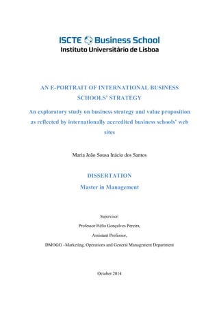 AN E-PORTRAIT OF INTERNATIONAL BUSINESS SCHOOLS’ STRATEGY 
An exploratory study on business strategy and value proposition as reflected by internationally accredited business schools’ web sites 
Maria João Sousa Inácio dos Santos 
DISSERTATION 
Master in Management 
Supervisor: 
Professor Hélia Gonçalves Pereira, 
Assistant Professor, 
DMOGG –Marketing, Operations and General Management Department 
October 2014 
 