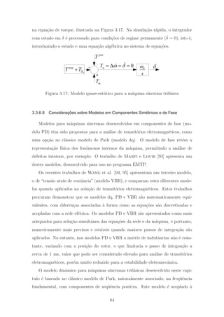 na equa¸c˜ao de torque, ilustrada na Figura 3.17. Na simula¸c˜ao r´apida, o integrador
com estado em δ ´e processado para condi¸c˜oes de regime permanente ( ˙δ = 0), isto ´e,
introduzindo o estado e uma equa¸c˜ao alg´ebrica no sistema de equa¸c˜oes.
mT
0
s
ω
pos
T
+
-
-
a
neg
RT T+ δ0aT ω δ= Δ = =
Figura 3.17: Modelo quase-est´atico para a m´aquina s´ıncrona trif´asica
3.3.6.8 Considerações sobre Modelos em Componentes Simétricos e de Fase
Modelos para m´aquinas s´ıncronas desenvolvidos em componentes de fase (mo-
delo PD) tˆem sido propostos para a an´alise de transit´orios eletromagn´eticos, como
uma op¸c˜ao ao cl´assico modelo de Park (modelo dq). O modelo de fase ret´em a
representa¸c˜ao f´ısica dos fenˆomenos internos da m´aquina, permitindo a an´alise de
defeitos internos, por exemplo. O trabalho de Marti e Louie [93] apresenta um
destes modelos, desenvolvido para uso no programa EMTP.
Os recentes trabalhos de Wang et al. [94, 95] apresentam um terceiro modelo,
o de “tens˜ao atr´as de reatˆancia” (modelo VBR), e comparam estes diferentes mode-
los quando aplicados na solu¸c˜ao de transit´orios eletromagn´eticos. Estes trabalhos
procuram demonstrar que os modelos dq, PD e VBR s˜ao matematicamente equi-
valentes, com diferen¸cas associadas `a forma como as equa¸c˜oes s˜ao discretizadas e
acopladas com a rede el´etrica. Os modelos PD e VBR s˜ao apresentados como mais
adequados para solu¸c˜ao simultˆanea das equa¸c˜oes da rede e da m´aquina, e portanto,
numericamente mais precisos e est´aveis quando maiores passos de integra¸c˜ao s˜ao
aplicados. No entanto, nos modelos PD e VBR a matriz de indutˆancias n˜ao ´e cons-
tante, variando com a posi¸c˜ao do rotor, o que limitaria o passo de integra¸c˜ao a
cerca de 1 ms, valor que pode ser considerado elevado para an´alise de transit´orios
eletromagn´eticos, por´em muito reduzido para a estabilidade eletromecˆanica.
O modelo dinˆamico para m´aquinas s´ıncronas trif´asicas desenvolvido neste cap´ı-
tulo ´e baseado no cl´assico modelo de Park, naturalmente associado, na freq¨uˆencia
fundamental, com componentes de seq¨uˆencia positiva. Este modelo ´e acoplado `a
84
 