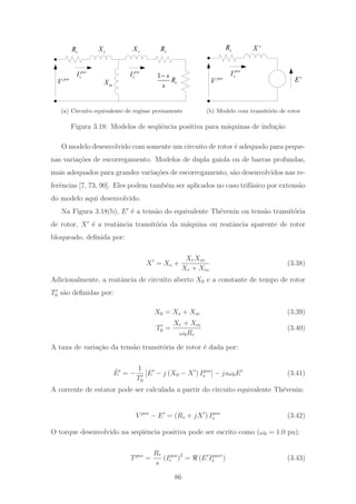 s
Xs
R
mX
r
X r
R
1
r
s
R
s
−pos
V
pos
sI
pos
rI
(a) Circuito equivalente de regime permanente
'Xs
R
pos
V
pos
sI
'E
(b) Modelo com transit´orio de rotor
Figura 3.18: Modelos de seq¨uˆencia positiva para m´aquinas de indu¸c˜ao
O modelo desenvolvido com somente um circuito de rotor ´e adequado para peque-
nas varia¸c˜oes de escorregamento. Modelos de dupla gaiola ou de barras profundas,
mais adequados para grandes varia¸c˜oes de escorregamento, s˜ao desenvolvidos nas re-
ferˆencias [7, 73, 90]. Eles podem tamb´em ser aplicados no caso trif´asico por extens˜ao
do modelo aqui desenvolvido.
Na Figura 3.18(b), E ´e a tens˜ao do equivalente Th´evenin ou tens˜ao transit´oria
de rotor, X ´e a reatˆancia transit´oria da m´aquina ou reatˆancia aparente de rotor
bloqueado, deﬁnida por:
X = Xs +
XrXm
Xr + Xm
(3.38)
Adicionalmente, a reatˆancia de circuito aberto X0 e a constante de tempo de rotor
T0 s˜ao deﬁnidas por:
X0 = Xs + Xm (3.39)
T0 =
Xr + Xm
ω0Rr
(3.40)
A taxa de varia¸c˜ao da tens˜ao transit´oria de rotor ´e dada por:
˙E = −
1
T0
[E − j (X0 − X ) Ipos
s ] − jsω0E (3.41)
A corrente de estator pode ser calculada a partir do circuito equivalente Th´evenin:
V pos
− E = (Rs + jX ) Ipos
s (3.42)
O torque desenvolvido na seq¨uˆencia positiva pode ser escrito como (ω0 = 1.0 pu):
Tpos
=
Rr
s
(Ipos
r )2
= (E Ipos
s
∗
) (3.43)
86
 
