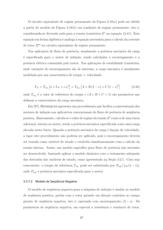 O circuito equivalente de regime permanente da Figura 3.18(a) pode ser obtido
a partir do modelo da Figura 3.18(b) em condi¸c˜oes de regime permanente, isto ´e,
considerando-se derivada nula para a tens˜ao transit´oria E na equa¸c˜ao (3.41). Esta
equa¸c˜ao em forma alg´ebrica ´e an´aloga `a equa¸c˜ao necess´aria para o c´alculo da corrente
de rotor Ipos
r no circuito equivalente de regime permanente.
Nas aplica¸c˜oes de ﬂuxo de potˆencia, usualmente a potˆencia mecˆanica da carga
´e especiﬁcada para o motor de indu¸c˜ao, sendo calculados o escorregamento e a
potˆencia el´etrica consumida pelo motor. Nas aplica¸c˜oes de estabilidade transit´oria,
onde varia¸c˜oes de escorregamento s˜ao de interesse, a carga mecˆanica ´e usualmente
modelada por sua caracter´ıstica de torque × velocidade:
Tm = Tm0 a + b ω + c ω2
= Tm0 A + B (1 − s) + C (1 − s)2
(3.44)
onde Tm0 ´e o valor de referˆencia do torque e (A + B + C = 1) s˜ao parˆametros que
deﬁnem a caracter´ıstica da carga mecˆanica.
Em [97], Henriques apresenta um procedimento que facilita a representa¸c˜ao dos
motores de indu¸c˜ao nos aplicativos convencionais de ﬂuxo de potˆencia de seq¨uˆencia
positiva. Basicamente, calcula-se o valor de regime da tens˜ao E como a de uma barra
adicional, interna ao motor, sendo a potˆencia mecˆanica especiﬁcada como uma carga
alocada nesta barra. Quando a potˆencia mecˆanica da carga ´e fun¸c˜ao da velocidade,
a rigor este procedimento n˜ao poderia ser aplicado, pois o escorregamento deveria
ser tratado como vari´avel de estado e resolvido simultaneamente com o c´alculo da
tens˜ao interna. Assim, um modelo espec´ıﬁco para ﬂuxo de potˆencia n˜ao necessita
ser desenvolvido, bastando aplicar o modelo dinˆamico com o tratamento adequado
das derivadas das vari´aveis de estado, como apresentado na Se¸c˜ao 3.2.1. Caso seja
conveniente, o torque de referˆencia Tm0 pode ser substitu´ıdo por Pesp/ [ω0 (1 − s)],
onde Pesp a potˆencia mecˆanica especiﬁcada para o motor.
3.3.7.2 Modelo de Seqüência Negativa
O modelo de seq¨uˆencia negativa para a m´aquina de indu¸c˜ao ´e similar ao modelo
de seq¨uˆencia positiva, por´em com o rotor girando em dire¸c˜ao contr´aria ao campo
girante de seq¨uˆencia negativa, isto ´e, operando com escorregamento (2 − s). Os
parˆametros de seq¨uˆencia negativa, em especial a resistˆencia e reatˆancia de rotor,
87
 