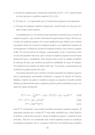 a) O ramo de magnetiza¸c˜ao ´e desprezado resultando em Ineg
s = Ineg
r , razo´avel tendo
em vista que para a seq¨uˆencia negativa |Zr| |Zm|.
b) O termo (2 − s) ´e aproximado por 2, razo´avel para pequenos escorregamentos.
c) O torque de seq¨uˆencia negativa ´e desprezado, razo´avel tendo em vista que ele ´e
quase sempre muito pequeno.
As simpliﬁca¸c˜oes a) e b) resultam numa impedˆancia constante para o circuito de
seq¨uˆencia negativa, cuja corrente ´e diretamente proporcional ao torque. Por sua vez,
o torque de seq¨uˆencia negativa s´o se torna signiﬁcativo para defeitos que resultem
em grandes valores de corrente de seq¨uˆencia negativa, com signiﬁcativo aumento do
escorregamento e redu¸c˜ao da corrente de seq¨uˆencia positiva, como mostra a equa¸c˜ao
(3.46). No caso de motores de indu¸c˜ao, a aproxima¸c˜ao c) n˜ao ´e conservativa como
no caso dos geradores s´ıncronos, pois o torque de seq¨uˆencia negativa atua de forma
desfavor´avel para a estabilidade. Esta situa¸c˜ao pode ocorrer na an´alise de defeitos
de abertura de fases, que resultem em perda de estabilidade do motor de indu¸c˜ao.
No Cap´ıtulo 5 ser´a avaliado um defeito deste tipo. No entanto, as aproxima¸c˜oes s˜ao
aceit´aveis na grande maioria dos casos.
Uma forma alternativa de se resolver o circuito equivalente de seq¨uˆencia negativa
sem as aproxima¸c˜oes mencionadas, facilitando a emprego do m´etodo de Newton-
Raphson, consiste em aplicar `a seq¨uˆencia negativa as equa¸c˜oes do modelo modelo
dinˆamico j´a desenvolvidas para a seq¨uˆencia positiva, por´em resolvendo-as para con-
di¸c˜oes de regime permanente:
˙E neg
= 0 = −
1
T0
[E neg
− j (X0 − X ) Ineg
s ] − j (2 − s) ω0E neg
(3.49)
V neg
− E neg
= (Rs + jX ) Ineg
s (3.50)
Tneg
= (E neg
Ineg
s
∗
) (3.51)
onde E neg
corresponde a uma tens˜ao transit´oria associada `a seq¨uˆencia negativa. ´E
importante destacar que a tens˜ao E neg
est´a sendo modelada com o ´unico objetivo
de facilitar o c´alculo das correntes e torque de seq¨uˆencia negativa, e tamb´em de suas
derivadas. Ela deve ser considerada uma vari´avel alg´ebrica mesmo na simula¸c˜ao
da dinˆamica transit´oria, isto ´e, a equa¸c˜ao (3.49) deve ser resolvida para condi¸c˜oes
89
 