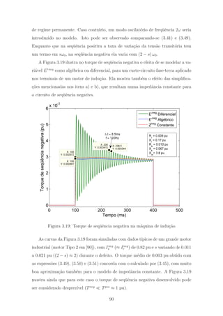 de regime permanente. Caso contr´ario, um modo oscilat´orio de freq¨uˆencia 2ω seria
introduzido no modelo. Isto pode ser observado comparando-se (3.41) e (3.49).
Enquanto que na seq¨uˆencia positiva a taxa de varia¸c˜ao da tens˜ao transit´oria tem
um termo em sω0, na seq¨uˆencia negativa ela varia com (2 − s) ω0.
A Figura 3.19 ilustra no torque de seq¨uˆencia negativa o efeito de se modelar a va-
ri´avel E neg
como alg´ebrica ou diferencial, para um curto-circuito fase-terra aplicado
nos terminais de um motor de indu¸c˜ao. Ela mostra tamb´em o efeito das simpliﬁca-
¸c˜oes mencionadas nos itens a) e b), que resultam numa impedˆancia constante para
o circuito de seq¨uˆencia negativa.
0 100 200 300 400 500
0
1
2
3
4
5
6
x 10
-3
X: 238.5
Y: 0.003344
X: 230
Y: 0.003415
X: 100
Y: 0.002972
X: 100
Y: 0.002891
Torquedeseqüêncianegativa(pu)
Tempo (ms)
E'neg
Diferencial
E'
neg
Algébrico
Zneg
Constante
Δ t ≈ 8.5ms
f ≈ 120Hz Rr = 0.009 pu
Xr = 0.17 pu
Rs = 0.013 pu
Xs = 0.067 pu
Xm= 3.8 pu
Figura 3.19: Torque de seq¨uˆencia negativa na m´aquina de indu¸c˜ao
As curvas da Figura 3.19 foram simuladas com dados t´ıpicos de um grande motor
industrial (motor Tipo 2 em [90]), com Ineg
s (≈ Ineg
r ) de 0.82 pu e s variando de 0.011
a 0.021 pu ((2 − s) ≈ 2) durante o defeito. O torque m´edio de 0.003 pu obtido com
as express˜oes (3.49), (3.50) e (3.51) concorda com o calculado por (3.45), com muito
boa aproxima¸c˜ao tamb´em para o modelo de impedˆancia constante. A Figura 3.19
mostra ainda que para este caso o torque de seq¨uˆencia negativa desenvolvido pode
ser considerado desprez´ıvel (Tneg
Tpos
≈ 1 pu).
90
 
