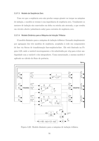 3.3.7.3 Modelo de Seqüência Zero
Uma vez que a seq¨uˆencia zero n˜ao produz campo girante ou torque na m´aquina
de indu¸c˜ao, o modelo se resume `a sua impedˆancia de seq¨uˆencia zero. Usualmente os
motores de indu¸c˜ao s˜ao conectados em delta ou estrela n˜ao aterrada, o que resulta
em circuito aberto (admitˆancia nula) para correntes de seq¨uˆencia zero.
3.3.7.4 Modelo Dinâmico para a Máquina de Indução Trifásica
O modelo dinˆamico para a m´aquina de indu¸c˜ao trif´asica ´e formado simplesmente
por agrega¸c˜ao dos trˆes modelos de seq¨uˆencia, acoplados `a rede em componentes
de fase via blocos de transforma¸c˜ao fase-seq¨uˆencia-fase. Ele est´a ilustrado na Fi-
gura 3.20, onde a vari´avel escorregamento s foi substitu´ıda por slip para evitar am-
biguidade com a vari´avel s dos integradores. Como mencionado, o mesmo modelo ´e
aplicado no c´alculo do ﬂuxo de potˆencia.
SEQ2FAS
ˆpos
reI
ˆpos
imI
ˆzer
reI
ˆzer
imI
ˆneg
reI
ˆneg
imI
ˆa
imI
ˆa
re
I
ˆb
imI
ˆb
reI
ˆc
imI
ˆc
reI
Barra
FAS2SEQ
pos
reV
pos
imV
zer
reV
zer
imV
neg
reV
neg
imV
a
imV
a
reV
b
imV
b
reV
c
imV
c
reV
1
jzer zer
R X+
mT
1
2Hs
neg
T
+
-aTslip
( ) ( )
2
1 1A B slip C slip+ − + −
+ pos
T
'Xs
R
s
X
mX
2
r
R
slip−
r
X
pos
V
neg
V
'E
pos
I
neg
I
s
R
X 0mT
Figura 3.20: Modelo dinˆamico para a m´aquina de indu¸c˜ao trif´asica
91
 