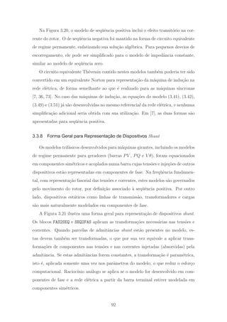 Na Figura 3.20, o modelo de seq¨uˆencia positiva inclui o efeito transit´orio na cor-
rente do rotor. O de seq¨uˆencia negativa foi mantido na forma de circuito equivalente
de regime permanente, enfatizando sua solu¸c˜ao alg´ebrica. Para pequenos desvios de
escorregamento, ele pode ser simpliﬁcado para o modelo de impedˆancia constante,
similar ao modelo de seq¨uˆencia zero.
O circuito equivalente Th´evenin contido nestes modelos tamb´em poderia ter sido
convertido em um equivalente Norton para representa¸c˜ao da m´aquina de indu¸c˜ao na
rede el´etrica, de forma semelhante ao que ´e realizado para as m´aquinas s´ıncronas
[7, 36, 73]. No caso das m´aquinas de indu¸c˜ao, as equa¸c˜oes do modelo (3.41), (3.42),
(3.49) e (3.51) j´a s˜ao desenvolvidas no mesmo referencial da rede el´etrica, e nenhuma
simpliﬁca¸c˜ao adicional seria obtida com sua utiliza¸c˜ao. Em [7], as duas formas s˜ao
apresentadas para seq¨uˆencia positiva.
3.3.8 Forma Geral para Representação de Dispositivos Shunt
Os modelos trif´asicos desenvolvidos para m´aquinas girantes, incluindo os modelos
de regime permanente para geradores (barras PV , PQ e V θ), foram equacionados
em componentes sim´etricos e acoplados numa barra cujas tens˜oes e inje¸c˜oes de outros
dispositivos est˜ao representadas em componentes de fase. Na freq¨uˆencia fundamen-
tal, com representa¸c˜ao fasorial das tens˜oes e correntes, estes modelos s˜ao governados
pelo movimento do rotor, por deﬁni¸c˜ao associado `a seq¨uˆencia positiva. Por outro
lado, dispositivos est´aticos como linhas de transmiss˜ao, transformadores e cargas
s˜ao mais naturalmente modelados em componentes de fase.
A Figura 3.21 ilustra uma forma geral para representa¸c˜ao de dispositivos shunt.
Os blocos FAS2SEQ e SEQ2FAS aplicam as transforma¸c˜oes necess´arias nas tens˜oes e
correntes. Quando parcelas de admitˆancias shunt est˜ao presentes no modelo, es-
tas devem tamb´em ser transformadas, o que por sua vez equivale a aplicar trans-
forma¸c˜oes de componentes nas tens˜oes e nas correntes injetadas (absorvidas) pela
admitˆancia. Se estas admitˆancias forem constantes, a transforma¸c˜ao ´e param´etrica,
isto ´e, aplicada somente uma vez nos parˆametros do modelo, o que reduz o esfor¸co
computacional. Racioc´ınio an´alogo se aplica se o modelo for desenvolvido em com-
ponentes de fase e a rede el´etrica a partir da barra terminal estiver modelada em
componentes sim´etricos.
92
 