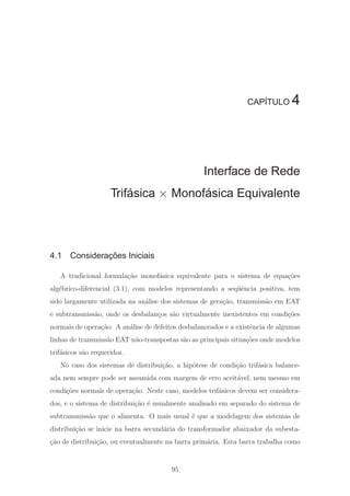 CAPÍTULO 4
Interface de Rede
Trifásica × Monofásica Equivalente
4.1 Considerações Iniciais
A tradicional formula¸c˜ao monof´asica equivalente para o sistema de equa¸c˜oes
alg´ebrico-diferencial (3.1), com modelos representando a seq¨uˆencia positiva, tem
sido largamente utilizada na an´alise dos sistemas de gera¸c˜ao, transmiss˜ao em EAT
e subtransmiss˜ao, onde os desbalan¸cos s˜ao virtualmente inexistentes em condi¸c˜oes
normais de opera¸c˜ao. A an´alise de defeitos desbalanceados e a existˆencia de algumas
linhas de transmiss˜ao EAT n˜ao-transpostas s˜ao as principais situa¸c˜oes onde modelos
trif´asicos s˜ao requeridos.
No caso dos sistemas de distribui¸c˜ao, a hip´otese de condi¸c˜ao trif´asica balance-
ada nem sempre pode ser assumida com margem de erro aceit´avel, nem mesmo em
condi¸c˜oes normais de opera¸c˜ao. Neste caso, modelos trif´asicos devem ser considera-
dos, e o sistema de distribui¸c˜ao ´e usualmente analisado em separado do sistema de
subtransmiss˜ao que o alimenta. O mais usual ´e que a modelagem dos sistemas de
distribui¸c˜ao se inicie na barra secund´aria do transformador abaixador da subesta-
¸c˜ao de distribui¸c˜ao, ou eventualmente na barra prim´aria. Esta barra trabalha como
95
 