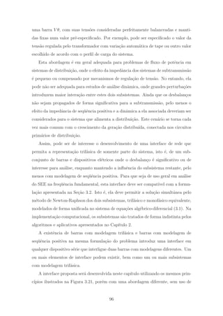 uma barra V θ, com suas tens˜oes consideradas perfeitamente balanceadas e manti-
das ﬁxas num valor pr´e-especiﬁcado. Por exemplo, pode ser especiﬁcado o valor da
tens˜ao regulada pelo transformador com varia¸c˜ao autom´atica de tape ou outro valor
escolhido de acordo com o perﬁl de carga do sistema.
Esta abordagem ´e em geral adequada para problemas de ﬂuxo de potˆencia em
sistemas de distribui¸c˜ao, onde o efeito da impedˆancia dos sistemas de subtransmiss˜ao
´e pequeno ou compensado por mecanismos de regula¸c˜ao de tens˜ao. No entando, ela
pode n˜ao ser adequada para estudos de an´alise dinˆamica, onde grandes perturba¸c˜oes
introduzem maior intera¸c˜ao entre estes dois subsistemas. Ainda que os desbalan¸cos
n˜ao sejam propagados de forma signiﬁcativa para a subtransmiss˜ao, pelo menos o
efeito da impedˆancia de seq¨uˆencia positiva e a dinˆamica a ela associada deveriam ser
considerados para o sistema que alimenta a distribui¸c˜ao. Este cen´ario se torna cada
vez mais comum com o crescimento da gera¸c˜ao distribu´ıda, conectada nos circuitos
prim´arios de distribui¸c˜ao.
Assim, pode ser de interesse o desenvolvimento de uma interface de rede que
permita a representa¸c˜ao trif´asica de somente parte do sistema, isto ´e, de um sub-
conjunto de barras e dispositivos el´etricos onde o desbalan¸co ´e signiﬁcativo ou de
interesse para an´alise, enquanto mantendo a inﬂuˆencia do subsistema restante, pelo
menos com modelagem de seq¨uˆencia positiva. Para que seja de uso geral em an´alise
do SEE na freq¨uˆencia fundamental, esta interface deve ser compat´ıvel com a formu-
la¸c˜ao apresentada na Se¸c˜ao 3.2. Isto ´e, ela deve permitir a solu¸c˜ao simultˆanea pelo
m´etodo de Newton-Raphson dos dois subsistemas, trif´asico e monof´asico equivalente,
modelados de forma uniﬁcada no sistema de equa¸c˜oes alg´ebrico-diferencial (3.1). Na
implementa¸c˜ao computacional, os subsistemas s˜ao tratados de forma indistinta pelos
algoritmos e aplicativos apresentados no Cap´ıtulo 2.
A existˆencia de barras com modelagem trif´asica e barras com modelagem de
seq¨uˆencia positiva na mesma formula¸c˜ao do problema introduz uma interface em
qualquer dispositivo s´erie que interligue duas barras com modelagens diferentes. Um
ou mais elementos de interface podem existir, bem como um ou mais subsistemas
com modelagem trif´asica.
A interface proposta ser´a desenvolvida neste cap´ıtulo utilizando os mesmos prin-
c´ıpios ilustrados na Figura 3.21, por´em com uma abordagem diferente, sem uso de
96
 