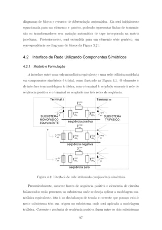 diagramas de blocos e recursos de diferencia¸c˜ao autom´atica. Ela ser´a inicialmente
equacionada para um elemento π passivo, podendo representar linhas de transmis-
s˜ao ou transformadores sem varia¸c˜ao autom´atica de tape incorporada na matriz
jacobiana. Posteriormente, ser´a extendida para um elemento s´erie gen´erico, em
correspondˆencia ao diagrama de blocos da Figura 3.21.
4.2 Interface de Rede Utilizando Componentes Simétricos
4.2.1 Modelo e Formulação
A interface entre uma rede monof´asica equivalente e uma rede trif´asica modelada
em componentes sim´etricos ´e trivial, como ilustrado na Figura 4.1. O elemento π
de interface tem modelagem trif´asica, com o terminal k acoplado somente `a rede de
seq¨uˆencia positiva e o terminal m acoplado nas trˆes redes de seq¨uˆencia.
SUBSISTEMA
MONOFÁSICO
EQUIVALENTE
pos
serY
seqüência positiva
k
pos
shtY m
pos
shtY
neg
serY
seqüência negativa
k
neg
shtY m
neg
shtY
neg
nrtY
zer
serY
seqüência zero
k
zer
shtY m
zer
shtYzer
nrtY
SUBSISTEMA
TRIFÁSICO
+
pos
kV pos
mV
neg
mV
zer
mV
Terminal k Terminal m
Figura 4.1: Interface de rede utilizando componentes sim´etricos
Presumivelmente, somente fontes de seq¨uˆencia positiva e elementos de circuito
balanceados est˜ao presentes no subsistema onde se deseja aplicar a modelagem mo-
nof´asica equivalente, isto ´e, os desbalan¸cos de tens˜ao e corrente que possam existir
neste subsistema tˆem sua origem no subsistema onde ser´a aplicada a modelagem
trif´asica. Corrente e potˆencia de seq¨uˆencia positiva ﬂuem entre os dois subsistemas
97
 