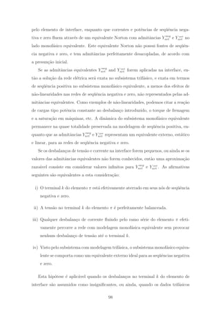 pelo elemento de interface, enquanto que correntes e potˆencias de seq¨uˆencia nega-
tiva e zero ﬂuem atrav´es de um equivalente Norton com admitˆancias Y neg
nrt e Y zer
nrt no
lado monof´asico equivalente. Este equivalente Norton n˜ao possui fontes de seq¨uˆen-
cia negativa e zero, e tem admitˆancias perfeitamente desacopladas, de acordo com
a presun¸c˜ao inicial.
Se as admitˆancias equivalentes Y neg
nrt and Y zer
nrt forem aplicadas na interface, en-
t˜ao a solu¸c˜ao da rede el´etrica ser´a exata no subsistema trif´asico, e exata em termos
de seq¨uˆencia positiva no subsistema monof´asico equivalente, a menos dos efeitos de
n˜ao-linearidades nas redes de seq¨uˆencia negativa e zero, n˜ao representados pelas ad-
mitˆancias equivalentes. Como exemplos de n˜ao-linearidades, podemos citar a rea¸c˜ao
de cargas tipo potˆencia constante ao desbalan¸co introduzido, o torque de frenagem
e a satura¸c˜ao em m´aquinas, etc. A dinˆamica do subsistema monof´asico equivalente
permanece na quase totalidade preservada na modelagem de seq¨uˆencia positiva, en-
quanto que as admitˆancias Y neg
nrt e Y zer
nrt representam um equivalente externo, est´atico
e linear, para as redes de seq¨uˆencia negativa e zero.
Se os desbalan¸cos de tens˜ao e corrente na interface forem pequenos, ou ainda se os
valores das admitˆancias equivalentes n˜ao forem conhecidos, ent˜ao uma aproxima¸c˜ao
razo´avel consiste em considerar valores inﬁnitos para Y neg
nrt e Y zer
nrt . As aﬁrmativas
seguintes s˜ao equivalentes a esta considera¸c˜ao:
i) O terminal k do elemento π est´a efetivamente aterrado em seus n´os de seq¨uˆencia
negativa e zero.
ii) A tens˜ao no terminal k do elemento π ´e perfeitamente balanceada.
iii) Qualquer desbalan¸co de corrente ﬂuindo pelo ramo s´erie do elemento π efeti-
vamente percorre a rede com modelagem monof´asica equivalente sem provocar
nenhum desbalan¸co de tens˜ao at´e o terminal k.
iv) Visto pelo subsistema com modelagem trif´asica, o subsistema monof´asico equiva-
lente se comporta como um equivalente externo ideal para as seq¨uˆencias negativa
e zero.
Esta hip´otese ´e aplic´avel quando os desbalan¸cos no terminal k do elemento de
interface s˜ao assumidos como insigniﬁcantes, ou ainda, quando os dados trif´asicos
98
 
