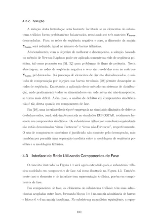 4.2.2 Solução
A solu¸c˜ao desta formula¸c˜ao ser´a bastante facilitada se os elementos do subsis-
tema trif´asico forem perfeitamente balanceados, resultando em trˆes matrizes Ybarra
desacopladas. Para as redes de seq¨uˆencia negativa e zero, a dimens˜ao da matriz
Ybarra ser´a reduzida, igual ao n´umero de barras trif´asicas.
Adicionalmente, com o objetivo de melhorar o desempenho, a solu¸c˜ao baseada
no m´etodo de Newton-Raphson pode ser aplicada somente na rede de seq¨uˆencia po-
sitiva, tal como proposto em [51, 52] para problemas de ﬂuxo de potˆencia. Nesta
abordagem, as redes de seq¨uˆencia negativa e zero s˜ao resolvidas com as matrizes
Ybarra pr´e-fatoradas. Na presen¸ca de elementos de circuito desbalanceados, o m´e-
todo de compensa¸c˜ao por inje¸c˜oes nas barras terminais [50] permite desacoplar as
redes de seq¨uˆencia. Entretanto, a aplica¸c˜ao deste m´etodo em sistemas de distribui-
¸c˜ao, onde praticamente todos os alimentadores em rede a´erea s˜ao n˜ao-transpostos,
se torna mais dif´ıcil. Al´em disso, a an´alise de defeitos em componentes sim´etricos
n˜ao ´e t˜ao direta quando em componentes de fase.
Em [18], uma interface deste tipo ´e empregada na simula¸c˜ao dinˆamica de defeitos
desbalanceados, tendo sido implementada no simulador EUROSTAG, totalmente ba-
seado em componentes sim´etricos. Os subsistemas trif´asico e monof´asico equivalente
s˜ao ent˜ao denominados “´areas Fortescue” e “´areas n˜ao-Fortescue”, respectivamente.
O uso de componentes sim´etricos ´e justiﬁcado n˜ao somente pelo desempenho, mas
tamb´em por permitir uma separa¸c˜ao imediata entre a modelagem de seq¨uˆencia po-
sitiva e a modelagem trif´asica.
4.3 Interface de Rede Utilizando Componentes de Fase
O conceito ilustrado na Figura 4.1 ser´a agora estendido para o subsistema trif´a-
sico modelado em componentes de fase, tal como ilustrado na Figura 4.3. Tamb´em
neste caso o elemento π de interface tem representa¸c˜ao trif´asica, por´em em compo-
nentes de fase.
Em componentes de fase, os elementos do subsistema trif´asico tˆem suas admi-
tˆancias acopladas entre fases, formando blocos 3×3 na matriz admitˆancia de barras
e blocos 6 × 6 na matriz jacobiana. No subsistema monof´asico equivalente, a repre-
100
 