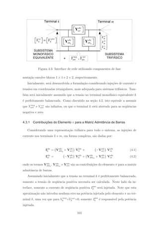 SUBSISTEMA
TRIFÁSICO
SUBSISTEMA
MONOFÁSICO
EQUIVALENTE
abc
ser
⎡ ⎤
⎣ ⎦
Y
a pos
k kV V⎡ ⎤ ⎡ ⎤=
⎣ ⎦ ⎣ ⎦
a
m
b
m
c
m
V
V
V
⎡ ⎤
⎢ ⎥
⎢ ⎥
⎢ ⎥
⎣ ⎦
k
abc
sht
⎡ ⎤
⎣ ⎦
Y m
abc
sht
⎡ ⎤
⎣ ⎦
Y
+ ,
neg zer
nrt nrtY Y
Terminal k Terminal m
Figura 4.3: Interface de rede utilizando componentes de fase
senta¸c˜ao envolve blocos 1 × 1 e 2 × 2, respectivamente.
Inicialmente, ser´a desenvolvida a formula¸c˜ao considerando inje¸c˜oes de corrente e
tens˜oes em coordenadas retangulares, mais adequada para sistemas trif´asicos. Tam-
b´em ser´a inicialmente assumido que a tens˜ao no terminal monof´asico equivalente k
´e perfeitamente balanceada. Como discutido na se¸c˜ao 4.2, isto equivale a assumir
que Y neg
nrt e Y zer
nrt s˜ao inﬁnitos, ou que o terminal k est´a aterrado para as seq¨uˆencias
negativa e zero.
4.3.1 Contribuições do Elemento π para a Matriz Admitância de Barras
Considerando uma representa¸c˜ao trif´asica para todo o sistema, as inje¸c˜oes de
corrente nos terminais k e m, em forma complexa, s˜ao dadas por:
Iabc
k = Yabc
shtk
+ Yabc
ser Vabc
k + −Yabc
ser Vabc
m (4.1)
Iabc
m = −Yabc
ser Vabc
k + Yabc
shtm
+ Yabc
ser Vabc
m (4.2)
onde os termos Yabc
shtk
, Yabc
shtm
e Yabc
ser s˜ao as contribui¸c˜oes do elemento π para a matriz
admitˆancia de barras.
Assumindo inicialmente que a tens˜ao no terminal k ´e perfeitamente balanceada,
somente a tens˜ao de seq¨uˆencia positiva necessita ser calculada. Neste lado da in-
terface, somente a corrente de seq¨uˆencia positiva Ipos
k ser´a injetada. Note que esta
aproxima¸c˜ao n˜ao introduz nenhum erro na potˆencia injetada pelo elemento π no ter-
minal k, uma vez que para V neg
k =V zer
k =0, somente Ipos
k ´e respons´avel pela potˆencia
injetada.
101
 