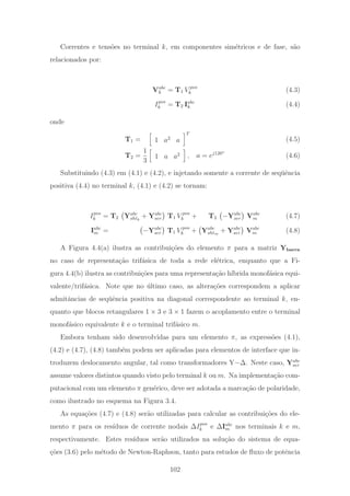 Correntes e tens˜oes no terminal k, em componentes sim´etricos e de fase, s˜ao
relacionados por:
Vabc
k = T1 V pos
k (4.3)
Ipos
k = T2 Iabc
k (4.4)
onde
T1 = 1 a2
a
T
(4.5)
T2 =
1
3
1 a a2 , a = ej120◦
(4.6)
Substituindo (4.3) em (4.1) e (4.2), e injetando somente a corrente de seq¨uˆencia
positiva (4.4) no terminal k, (4.1) e (4.2) se tornam:
Ipos
k = T2 Yabc
shtk
+ Yabc
ser T1 V pos
k + T2 −Yabc
ser Vabc
m (4.7)
Iabc
m = −Yabc
ser T1 V pos
k + Yabc
shtm
+ Yabc
ser Vabc
m (4.8)
A Figura 4.4(a) ilustra as contribui¸c˜oes do elemento π para a matriz Ybarra
no caso de representa¸c˜ao trif´asica de toda a rede el´etrica, enquanto que a Fi-
gura 4.4(b) ilustra as contribui¸c˜oes para uma representa¸c˜ao h´ıbrida monof´asica equi-
valente/trif´asica. Note que no ´ultimo caso, as altera¸c˜oes correspondem a aplicar
admitˆancias de seq¨uˆencia positiva na diagonal correspondente ao terminal k, en-
quanto que blocos retangulares 1 × 3 e 3 × 1 fazem o acoplamento entre o terminal
monof´asico equivalente k e o terminal trif´asico m.
Embora tenham sido desenvolvidas para um elemento π, as express˜oes (4.1),
(4.2) e (4.7), (4.8) tamb´em podem ser aplicadas para elementos de interface que in-
troduzem deslocamento angular, tal como transformadores Y−Δ. Neste caso, Yabc
ser
assume valores distintos quando visto pelo terminal k ou m. Na implementa¸c˜ao com-
putacional com um elemento π gen´erico, deve ser adotada a marca¸c˜ao de polaridade,
como ilustrado no esquema na Figura 3.4.
As equa¸c˜oes (4.7) e (4.8) ser˜ao utilizadas para calcular as contribui¸c˜oes do ele-
mento π para os res´ıduos de corrente nodais ΔIpos
k e ΔIabc
m nos terminais k e m,
respectivamente. Estes res´ıduos ser˜ao utilizados na solu¸c˜ao do sistema de equa-
¸c˜oes (3.6) pelo m´etodo de Newton-Raphson, tanto para estudos de ﬂuxo de potˆencia
102
 