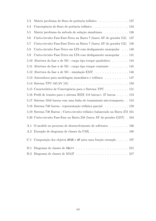 5.3 Matriz jacobiana do ﬂuxo de potˆencia trif´asico . . . . . . . . . . . . . 127
5.4 Convergˆencia do ﬂuxo de potˆencia trif´asico . . . . . . . . . . . . . . . 134
5.5 Matriz jacobiana do m´etodo de solu¸c˜ao simultˆaneo . . . . . . . . . . 136
5.6 Curto-circuito Fase-Fase-Terra na Barra 7 (barra AT do gerador G2) 137
5.7 Curto-circuito Fase-Fase-Terra na Barra 7 (barra AT do gerador G2) 138
5.8 Curto-circuito Fase-Terra em LT6 com desligamento monopolar . . . 140
5.9 Curto-circuito Fase-Terra em LT6 com desligamento monopolar . . . 141
5.10 Abertura da fase a de M1 - carga tipo torque quadr´atico . . . . . . . 144
5.11 Abertura da fase a de M1 - carga tipo torque constante . . . . . . . . 145
5.12 Abertura da fase a de M1 - simula¸c˜ao EMT . . . . . . . . . . . . . . 146
5.13 Autovalores para modelagem monof´asica e trif´asica . . . . . . . . . . 147
5.14 Sistema TPC 345 kV [41] . . . . . . . . . . . . . . . . . . . . . . . . 150
5.15 Caracter´ıstica de Convergˆencia para o Sistema TPC . . . . . . . . . . 151
5.16 Perﬁl de tens˜oes para o sistema IEEE 118 barras+ 37 barras . . . . . 153
5.17 Sistema 1916 barras com uma linha de transmiss˜ao n˜ao-transposta . . 154
5.18 Sistema 730 barras - representa¸c˜ao trif´asica parcial . . . . . . . . . . 159
5.19 Sistema 730 Barras - Curto-circuito trif´asico balanceado na Barra 272 161
5.20 Curto-circuito Fase-Fase na Barra 258 (barra AT do gerador G257) . 164
A.1 O modelo no processo de desenvolvimento de softwares . . . . . . . . 186
A.2 Exemplo de diagrama de classes da UML . . . . . . . . . . . . . . . . 188
C.1 Composi¸c˜ao dos objetos dFdX e dP para uma fun¸c˜ao exemplo . . . . . 197
D.1 Diagrama de classes de CAL++ . . . . . . . . . . . . . . . . . . . . . . 215
D.2 Diagrama de classes de MA37 . . . . . . . . . . . . . . . . . . . . . . 217
xii
 