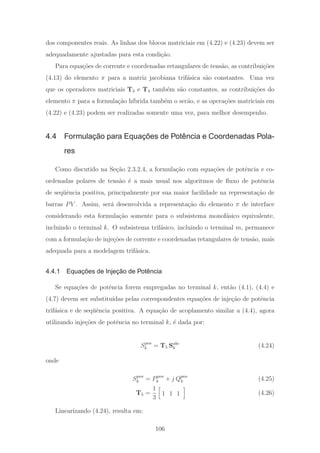 dos componentes reais. As linhas dos blocos matriciais em (4.22) e (4.23) devem ser
adequadamente ajustadas para esta condi¸c˜ao.
Para equa¸c˜oes de corrente e coordenadas retangulares de tens˜ao, as contribui¸c˜oes
(4.13) do elemento π para a matriz jacobiana trif´asica s˜ao constantes. Uma vez
que os operadores matriciais T3 e T4 tamb´em s˜ao constantes, as contribui¸c˜oes do
elemento π para a formula¸c˜ao h´ıbrida tamb´em o ser˜ao, e as opera¸c˜oes matriciais em
(4.22) e (4.23) podem ser realizadas somente uma vez, para melhor desempenho.
4.4 Formulação para Equações de Potência e Coordenadas Pola-
res
Como discutido na Se¸c˜ao 2.3.2.4, a formula¸c˜ao com equa¸c˜oes de potˆencia e co-
ordenadas polares de tens˜ao ´e a mais usual nos algoritmos de ﬂuxo de potˆencia
de seq¨uˆencia positiva, principalmente por sua maior facilidade na representa¸c˜ao de
barras PV . Assim, ser´a desenvolvida a representa¸c˜ao do elemento π de interface
considerando esta formula¸c˜ao somente para o subsistema monof´asico equivalente,
incluindo o terminal k. O subsistema trif´asico, incluindo o terminal m, permanece
com a formula¸c˜ao de inje¸c˜oes de corrente e coordenadas retangulares de tens˜ao, mais
adequada para a modelagem trif´asica.
4.4.1 Equações de Injeção de Potência
Se equa¸c˜oes de potˆencia forem empregadas no terminal k, ent˜ao (4.1), (4.4) e
(4.7) devem ser substitu´ıdas pelas correspondentes equa¸c˜oes de inje¸c˜ao de potˆencia
trif´asica e de seq¨uˆencia positiva. A equa¸c˜ao de acoplamento similar a (4.4), agora
utilizando inje¸c˜oes de potˆencia no terminal k, ´e dada por:
Spos
k = T5 Sabc
k (4.24)
onde
Spos
k = Ppos
k + j Qpos
k (4.25)
T5 =
1
3
1 1 1 (4.26)
Linearizando (4.24), resulta em:
106
 