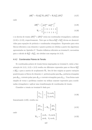ΔSpos
k = T6 Labc
kk T3 ΔVpos
k + T6 Labc
km ΔVabc
m (4.27)
onde
ΔSpos
k = ΔPpos
k ΔQpos
k
T
(4.28)
T6 =
1
3
⎡
⎣
1 0 1 0 1 0
0 1 0 1 0 1
⎤
⎦ (4.29)
e os desvios de tens˜ao ΔVpos
k e ΔVabc
m est˜ao em coordenadas retangulares, conforme
(4.18) e (4.12), respectivamente. Note que os blocos Labc
kk e Labc
km devem ser desenvol-
vidos para equa¸c˜oes de potˆencia e coordenadas retangulares. Express˜oes para estes
blocos referentes a um elemento π passivo podem ser obtidas a partir dos algoritmos
apresentados no Apˆendice C. Tens˜oes trif´asicas referentes ao terminal k, necess´arias
para o c´alculo de Labc
kk e Labc
km, s˜ao obtidas com emprego de (4.3).
4.4.2 Coordenadas Polares de Tensão
Se coordenadas polares de tens˜ao forem empregadas no terminal k, ent˜ao a line-
ariza¸c˜ao de (4.1), (4.2) e (4.3) resulta em diferentes express˜oes para os blocos Labc
kk
e Jabc
mk, e para a matriz de acoplamento T3. Isto de fato exigiria as quatro varia¸c˜oes
poss´ıveis para os blocos do elemento π: potˆencia-polar para Lkk, potˆencia-retangular
para Lkm, corrente-polar para Jmk e corrente-retangular para Jmm. Uma forma mais
simples de tratar o problema consiste em utilizar somente express˜oes para coorde-
nadas retangulares e aplicar uma transforma¸c˜ao de coordenadas de tens˜ao.
Considere a tens˜ao no terminal k dada por:
⎡
⎣
Vrek
Vimk
⎤
⎦ =
⎡
⎣
Vk cos θk
Vk sin θk
⎤
⎦ (4.30)
Linearizando (4.30), resulta em:
⎡
⎣
ΔVrek
ΔVimk
⎤
⎦ = TVk
⎡
⎣
ΔVk
Δθk
⎤
⎦ (4.31)
onde
TVk
=
⎡
⎣
cos θk −Vk sin θk
sin θk Vk cos θk
⎤
⎦ (4.32)
107
 