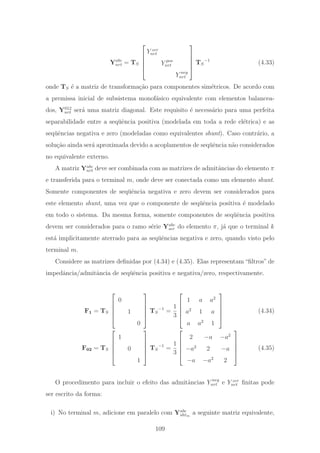 Yabc
nrt = TS
⎡
⎢
⎢
⎢
⎣
Y zer
nrt
Y pos
nrt
Y neg
nrt
⎤
⎥
⎥
⎥
⎦
TS
−1
(4.33)
onde TS ´e a matriz de transforma¸c˜ao para componentes sim´etricos. De acordo com
a premissa inicial de subsistema monof´asico equivalente com elementos balancea-
dos, Y012
nrt ser´a uma matriz diagonal. Este requisito ´e necess´ario para uma perfeita
separabilidade entre a seq¨uˆencia positiva (modelada em toda a rede el´etrica) e as
seq¨uˆencias negativa e zero (modeladas como equivalentes shunt). Caso contr´ario, a
solu¸c˜ao ainda ser´a aproximada devido a acoplamentos de seq¨uˆencia n˜ao considerados
no equivalente externo.
A matriz Yabc
nrt deve ser combinada com as matrizes de admitˆancias do elemento π
e transferida para o terminal m, onde deve ser conectada como um elemento shunt.
Somente componentes de seq¨uˆencia negativa e zero devem ser considerados para
este elemento shunt, uma vez que o componente de seq¨uˆencia positiva ´e modelado
em todo o sistema. Da mesma forma, somente componentes de seq¨uˆencia positiva
devem ser considerados para o ramo s´erie Yabc
ser do elemento π, j´a que o terminal k
est´a implicitamente aterrado para as seq¨uˆencias negativa e zero, quando visto pelo
terminal m.
Considere as matrizes deﬁnidas por (4.34) e (4.35). Elas representam “ﬁltros” de
impedˆancia/admitˆancia de seq¨uˆencia positiva e negativa/zero, respectivamente.
F1 = TS
⎡
⎢
⎢
⎢
⎣
0
1
0
⎤
⎥
⎥
⎥
⎦
TS
−1
=
1
3
⎡
⎢
⎢
⎢
⎣
1 a a2
a2
1 a
a a2
1
⎤
⎥
⎥
⎥
⎦
(4.34)
F02 = TS
⎡
⎢
⎢
⎢
⎣
1
0
1
⎤
⎥
⎥
⎥
⎦
TS
−1
=
1
3
⎡
⎢
⎢
⎢
⎣
2 −a −a2
−a2
2 −a
−a −a2
2
⎤
⎥
⎥
⎥
⎦
(4.35)
O procedimento para incluir o efeito das admitˆancias Y neg
nrt e Y zer
nrt ﬁnitas pode
ser escrito da forma:
i) No terminal m, adicione em paralelo com Yabc
shtm
a seguinte matriz equivalente,
109
 