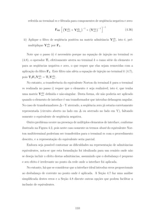 referida ao terminal m e ﬁltrada para componentes de seq¨uˆencia negativa e zero:
F02 Yabc
nrt + Yabc
shtk
−1
+ Yabc
ser
−1
−1
(4.36)
ii) Aplique o ﬁltro de seq¨uˆencia positiva na matriz admitˆancia Yabc
ser, isto ´e, pr´e-
multiplique Yabc
ser por F1.
Note que o passo ii) ´e necess´ario porque na equa¸c˜ao de inje¸c˜ao no terminal m
(4.8), o operador T1 efetivamente aterra no terminal k o ramo s´erie do elemento π
para as seq¨uˆencias negativa e zero, o que requer que elas sejam removidas com a
aplica¸c˜ao do ﬁltro F1. Este ﬁltro n˜ao afeta a equa¸c˜ao de inje¸c˜ao no terminal k (4.7),
pois T2F1Yabc
ser = T2Yabc
ser.
No entanto, a transferˆencia do equivalente Norton do terminal k para o terminal
m realizada no passo i) requer que o elemento π seja realiz´avel, isto ´e, que tenha
uma matriz Yabc
ser deﬁnida e n˜ao-singular. Desta forma, ele n˜ao poderia ser aplicado
quando o elemento de interface ´e um transformador que introduz defasagem angular.
No caso de transformadores Δ−Y aterrado, a seq¨uˆencia zero j´a estaria corretamente
representada (circuito aberto no lado em Δ ou aterrado no lado em Y), faltando
somente o equivalente de seq¨uˆencia negativa.
Outro problema ocorre na presen¸ca de m´ultiplos elementos de interface, conforme
ilustrado na Figura 4.2, pois neste caso somente os termos shunt do equivalente Nor-
ton multiterminal poderiam ser transferidos para o terminal m com o procedimento
descrito, e a representa¸c˜ao do equivalente seria parcial.
Embora seja poss´ıvel contornar as diﬁculdades na representa¸c˜ao de admitˆancias
equivalentes, nota-se que esta formula¸c˜ao foi idealizada para um cen´ario onde n˜ao
se deseja incluir o efeito destas admitˆancias, assumindo que o desbalan¸co ´e pequeno
e seu efeito ´e irrelevante no ponto da rede onde a interface foi aplicada.
No entanto, h´a que se considerar que a interface ideal introduz erros proporcionais
ao desbalan¸co de corrente no ponto onde ´e aplicada. A Se¸c˜ao 4.7 faz uma an´alise
simpliﬁcada destes erros e a Se¸c˜ao 4.8 discute outras op¸c˜oes que podem facilitar a
inclus˜ao de equivalentes.
110
 