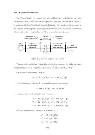 4.6 Exemplo Numérico
Um sistema simples de 4 barras, ilustrado na Figura 4.7, ser´a utilizado para ilus-
trar numericamente o efeito da interface proposta na solu¸c˜ao do ﬂuxo de potˆencia. O
elemento de interface ´e um transformador abaixador. Ele conecta um alimentador de
distribui¸c˜ao n˜ao-transposto com carga desbalanceada, a um sistema de transmiss˜ao
balanceado, onde ser´a aplicada a modelagem monof´asica equivalente.
1 2 3 4
modelagem de
seqüência positiva
modelagem
trifásica
interface
de rede
barra
infinita carga
desbalanceada
alimentador de
distribuição
não-transposto
linha de
transmissão
transposta
Figura 4.7: Sistema exemplo de 4 barras
Trˆes casos s˜ao analisados e discutidos nos t´opicos a seguir. Os dados para este
sistema exemplo s˜ao os seguintes, com valores em pu na base 100 MVA:
• Linha de transmiss˜ao (transposta)
zpos
= 0.05 + j0.4 pu zzer
= 0.1 + j1.2 pu
• Transformador (conex˜ao Δ−Y aterrado com 30◦
em avan¸co)
z = 0.06 + j0.6 pu tap = 0.935 pu
• Alimentador de distribui¸c˜ao (n˜ao-transposto)
zaa
= 1.45 + j0.68 pu zab
= 0.54 + j0.17 pu
zbb
= 1.45 + j0.68 pu zbc
= 0.54 + j0.17 pu
zcc
= 1.45 + j0.68 pu zac
= 0.54 + j0.12 pu
• Carga desbalanceada (conex˜ao Y aterrado, Pcte)
Sa
= 1.9 + j0.8 MVA
Sb
= 2.5 + j1.1 MVA
Sc
= 1.6 + j0.6 MVA
111
 