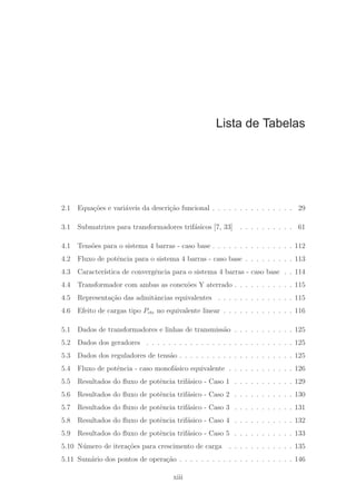 Lista de Tabelas
2.1 Equa¸c˜oes e vari´aveis da descri¸c˜ao funcional . . . . . . . . . . . . . . . 29
3.1 Submatrizes para transformadores trif´asicos [7, 33] . . . . . . . . . . 61
4.1 Tens˜oes para o sistema 4 barras - caso base . . . . . . . . . . . . . . . 112
4.2 Fluxo de potˆencia para o sistema 4 barras - caso base . . . . . . . . . 113
4.3 Caracter´ıstica de convergˆencia para o sistema 4 barras - caso base . . 114
4.4 Transformador com ambas as conex˜oes Y aterrado . . . . . . . . . . . 115
4.5 Representa¸c˜ao das admitˆancias equivalentes . . . . . . . . . . . . . . 115
4.6 Efeito de cargas tipo Pcte no equivalente linear . . . . . . . . . . . . . 116
5.1 Dados de transformadores e linhas de transmiss˜ao . . . . . . . . . . . 125
5.2 Dados dos geradores . . . . . . . . . . . . . . . . . . . . . . . . . . . 125
5.3 Dados dos reguladores de tens˜ao . . . . . . . . . . . . . . . . . . . . . 125
5.4 Fluxo de potˆencia - caso monof´asico equivalente . . . . . . . . . . . . 126
5.5 Resultados do ﬂuxo de potˆencia trif´asico - Caso 1 . . . . . . . . . . . 129
5.6 Resultados do ﬂuxo de potˆencia trif´asico - Caso 2 . . . . . . . . . . . 130
5.7 Resultados do ﬂuxo de potˆencia trif´asico - Caso 3 . . . . . . . . . . . 131
5.8 Resultados do ﬂuxo de potˆencia trif´asico - Caso 4 . . . . . . . . . . . 132
5.9 Resultados do ﬂuxo de potˆencia trif´asico - Caso 5 . . . . . . . . . . . 133
5.10 N´umero de itera¸c˜oes para crescimento de carga . . . . . . . . . . . . 135
5.11 Sum´ario dos pontos de opera¸c˜ao . . . . . . . . . . . . . . . . . . . . . 146
xiii
 
