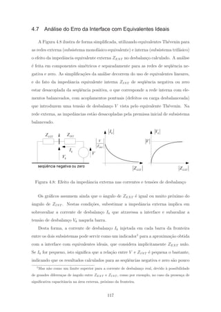 4.7 Análise do Erro da Interface com Equivalentes Ideais
A Figura 4.8 ilustra de forma simpliﬁcada, utilizando equivalentes Th´evenin para
as redes externa (subsistema monof´asico equivalente) e interna (subsistema trif´asico)
o efeito da impedˆancia equivalente externa ZEXT no desbalan¸co calculado. A an´alise
´e feita em componentes sim´etricos e separadamente para as redes de seq¨uˆencia ne-
gativa e zero. As simpliﬁca¸c˜oes da an´alise decorrem do uso de equivalentes lineares,
e do fato da impedˆancia equivalente interna ZINT de seq¨uˆencia negativa ou zero
estar desacoplada da seq¨uˆencia positiva, o que corresponde a rede interna com ele-
mentos balanceados, com acoplamentos pontuais (defeitos ou carga desbalanceada)
que introduzem uma tens˜ao de desbalan¸co V vista pelo equivalente Th´evenin. Na
rede externa, as impedˆancias est˜ao desacopladas pela premissa inicial de subsistema
balanceado.
V
kV
seqüência negativa ou zero
kI
INT
ZEXTZ
EXTZ
kI
INT
V
Z
EXTZ
k
V
V
k
Figura 4.8: Efeito da impedˆancia externa nas correntes e tens˜oes de desbalan¸co
Os gr´aﬁcos assumem ainda que o ˆangulo de ZEXT ´e igual ou muito pr´oximo do
ˆangulo de ZINT . Nestas condi¸c˜oes, subestimar a impedˆancia externa implica em
sobreavaliar a corrente de desbalan¸co Ik que atravessa a interface e subavaliar a
tens˜ao de desbalan¸co Vk naquela barra.
Desta forma, a corrente de desbalan¸co Ik injetada em cada barra da fronteira
entre os dois subsistemas pode servir como um indicador1
para a aproxima¸c˜ao obtida
com a interface com equivalentes ideais, que considera implicitamente ZEXT nulo.
Se Ik for pequeno, isto signiﬁca que a rela¸c˜ao entre V e ZINT ´e pequena o bastante,
indicando que os resultados calculados para as seq¨uˆencias negativa e zero s˜ao pouco
1
Mas n˜ao como um limite superior para a corrente de desbalan¸co real, devido `a possibilidade
de grandes diferen¸cas de ˆangulo entre ZEXT e ZINT , como por exemplo, no caso da presen¸ca de
signiﬁcativa capacitˆancia na ´area externa, pr´oximo da fronteira.
117
 
