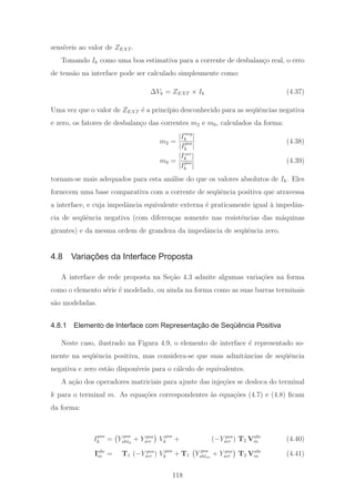sens´ıveis ao valor de ZEXT .
Tomando Ik como uma boa estimativa para a corrente de desbalan¸co real, o erro
de tens˜ao na interface pode ser calculado simplesmente como:
ΔVk = ZEXT × Ik (4.37)
Uma vez que o valor de ZEXT ´e a princ´ıpio desconhecido para as seq¨uˆencias negativa
e zero, os fatores de desbalan¸co das correntes m2 e m0, calculados da forma:
m2 =
|Ineg
k |
|Ipos
k |
(4.38)
m0 =
|Izer
k |
|Ipos
k |
(4.39)
tornam-se mais adequados para esta an´alise do que os valores absolutos de Ik. Eles
fornecem uma base comparativa com a corrente de seq¨uˆencia positiva que atravessa
a interface, e cuja impedˆancia equivalente externa ´e praticamente igual `a impedˆan-
cia de seq¨uˆencia negativa (com diferen¸cas somente nas resistˆencias das m´aquinas
girantes) e da mesma ordem de grandeza da impedˆancia de seq¨uˆencia zero.
4.8 Variações da Interface Proposta
A interface de rede proposta na Se¸c˜ao 4.3 admite algumas varia¸c˜oes na forma
como o elemento s´erie ´e modelado, ou ainda na forma como as suas barras terminais
s˜ao modeladas.
4.8.1 Elemento de Interface com Representação de Seqüência Positiva
Neste caso, ilustrado na Figura 4.9, o elemento de interface ´e representado so-
mente na seq¨uˆencia positiva, mas considera-se que suas admitˆancias de seq¨uˆencia
negativa e zero est˜ao dispon´ıveis para o c´alculo de equivalentes.
A a¸c˜ao dos operadores matriciais para ajuste das inje¸c˜oes se desloca do terminal
k para o terminal m. As equa¸c˜oes correspondentes `as equa¸c˜oes (4.7) e (4.8) ﬁcam
da forma:
Ipos
k = Y pos
shtk
+ Y pos
ser V pos
k + (−Y pos
ser ) T2 Vabc
m (4.40)
Iabc
m = T1 (−Y pos
ser ) V pos
k + T1 Y pos
shtm
+ Y pos
ser T2 Vabc
m (4.41)
118
 
