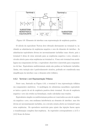 SUBSISTEMA
TRIFÁSICO
SUBSISTEMA
MONOFÁSICO
EQUIVALENTE
a pos
k kV V⎡ ⎤ ⎡ ⎤=
⎣ ⎦ ⎣ ⎦
a
m
b
m
c
m
V
V
V
⎡ ⎤
⎢ ⎥
⎢ ⎥
⎢ ⎥
⎣ ⎦
+
Terminal k Terminal mpos
serY
k
pos
shtY m
pos
shtY
,
neg zer
nrt nrtY Y
Figura 4.9: Elemento de interface com representa¸c˜ao de seq¨uˆencia positiva
O c´alculo do equivalente Norton deve efetuado diretamente no terminal m, in-
cluindo as admitˆancias de seq¨uˆencias negativa e zero do elemento de interface. As
admitˆancias equivalentes devem ser necessariamente inclu´ıdas como shunts, pois o
terminal k deixa de estar aterrado para as seq¨uˆencias negativa e zero, estando o
circuito aberto para estas seq¨uˆencias no terminal m. Como este terminal tem mode-
lagem em componentes de fase, o equivalente shunt deve convertido para componen-
tes de fase. Equivalentes multiterminais ainda n˜ao podem ser facilmente inclu´ıdos.
Assim, esta varia¸c˜ao n˜ao ´e particularmente atrativa, podendo ser considerada uma
simpliﬁca¸c˜ao da interface com o elemento s´erie trif´asico.
4.8.2 Terminal k com Representação Trifásica
Neste caso, ilustrado na Figura 4.10, o terminal k tem representa¸c˜ao trif´asica
em componentes sim´etricos. A modelagem do subsistema monof´asico equivalente
se inicia a partir do n´o de seq¨uˆencia positiva deste terminal. Os n´os de seq¨uˆencia
negativa e zero s˜ao retidos na formula¸c˜ao, sendo calculadas suas tens˜oes.
Equivalentes simples ou multiterminais podem ser conectados aos n´os de seq¨uˆen-
cia negativa e zero, sem nenhuma interferˆencia no elemento de interface, mas eles
devem ser necessariamente inclu´ıdos, ou o circuito estaria aberto no terminal k para
estas seq¨uˆencias. Os operadores matriciais para ajuste das inje¸c˜oes fazem agora
a transforma¸c˜ao completa fase-seq¨uˆencia. As express˜oes correspondentes a (4.7) e
(4.8) ﬁcam da forma:
119
 