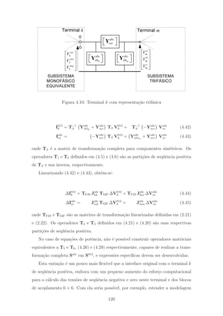 SUBSISTEMA
TRIFÁSICO
SUBSISTEMA
MONOFÁSICO
EQUIVALENTE
abc
ser
⎡ ⎤
⎣ ⎦
Y
zer
k
pos
k
neg
k
V
V
V
⎡ ⎤
⎢ ⎥
⎢ ⎥
⎢ ⎥
⎣ ⎦
a
m
b
m
c
m
V
V
V
⎡ ⎤
⎢ ⎥
⎢ ⎥
⎢ ⎥
⎣ ⎦
k
abc
sht
⎡ ⎤
⎣ ⎦
Y m
abc
sht
⎡ ⎤
⎣ ⎦
Y
Terminal k Terminal m
Figura 4.10: Terminal k com representa¸c˜ao trif´asica
I012
k = T−1
S Yabc
shtk
+ Yabc
ser TS V012
k + T−1
S −Yabc
ser Vabc
m (4.42)
Iabc
m = −Yabc
ser TS V012
k + Yabc
shtm
+ Yabc
ser Vabc
m (4.43)
onde TS ´e a matriz de transforma¸c˜ao completa para componentes sim´etricos. Os
operadores T1 e T2 deﬁnidos em (4.5) e (4.6) s˜ao as parti¸c˜oes de seq¨uˆencia positiva
de TS e sua inversa, respectivamente.
Linearizando (4.42) e (4.43), obt´em-se:
ΔI012
k = TF2S Jabc
kk TS2F ΔV012
k + TF2S Jabc
km ΔVabc
m (4.44)
ΔIabc
m = Jabc
mk TS2F ΔV012
k + Jabc
mm ΔVabc
m (4.45)
onde TF2S e TS2F s˜ao as matrizes de transforma¸c˜ao linearizadas deﬁnidas em (2.21)
e (2.22). Os operadores T4 e T3 deﬁnidos em (4.21) e (4.20) s˜ao suas respectivas
parti¸c˜oes de seq¨uˆencia positiva.
No caso de equa¸c˜oes de potˆencia, n˜ao ´e poss´ıvel construir operadores matriciais
equivalentes a T5 e T6, (4.26) e (4.29) respectivamente, capazes de realizar a trans-
forma¸c˜ao completa Sabc
em S012
, e express˜oes espec´ıﬁcas devem ser desenvolvidas.
Esta varia¸c˜ao ´e um pouco mais ﬂex´ıvel que a interface original com o terminal k
de seq¨uˆencia positiva, embora com um pequeno aumento do esfor¸co computacional
para o c´alculo das tens˜oes de seq¨uˆencia negativa e zero neste terminal e dos blocos
de acoplamento 6 × 6. Com ela seria poss´ıvel, por exemplo, estender a modelagem
120
 