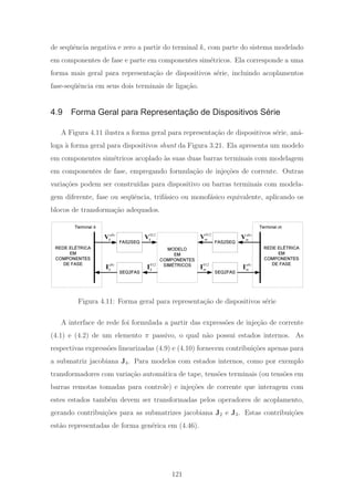 de seq¨uˆencia negativa e zero a partir do terminal k, com parte do sistema modelado
em componentes de fase e parte em componentes sim´etricos. Ela corresponde a uma
forma mais geral para representa¸c˜ao de dispositivos s´erie, incluindo acoplamentos
fase-seq¨uˆencia em seus dois terminais de liga¸c˜ao.
4.9 Forma Geral para Representação de Dispositivos Série
A Figura 4.11 ilustra a forma geral para representa¸c˜ao de dispositivos s´erie, an´a-
loga `a forma geral para dispositivos shunt da Figura 3.21. Ela apresenta um modelo
em componentes sim´etricos acoplado `as suas duas barras terminais com modelagem
em componentes de fase, empregando formula¸c˜ao de inje¸c˜oes de corrente. Outras
varia¸c˜oes podem ser constru´ıdas para dispositivo ou barras terminais com modela-
gem diferente, fase ou seq¨uˆencia, trif´asico ou monof´asico equivalente, aplicando os
blocos de transforma¸c˜ao adequados.
MODELO
EM
COMPONENTES
SIMÉTRICOS
SEQ2FAS
Terminal m
FAS2SEQ
SEQ2FAS
Terminal k
FAS2SEQ
abc
kV
abc
kI
012
kV
012
kI 012
mI abc
mI
012
mV abc
mV
REDE ELÉTRICA
EM
COMPONENTES
DE FASE
REDE ELÉTRICA
EM
COMPONENTES
DE FASE
Figura 4.11: Forma geral para representa¸c˜ao de dispositivos s´erie
A interface de rede foi formulada a partir das express˜oes de inje¸c˜ao de corrente
(4.1) e (4.2) de um elemento π passivo, o qual n˜ao possui estados internos. As
respectivas express˜oes linearizadas (4.9) e (4.10) fornecem contribui¸c˜oes apenas para
a submatriz jacobiana J4. Para modelos com estados internos, como por exemplo
transformadores com varia¸c˜ao autom´atica de tape, tens˜oes terminais (ou tens˜oes em
barras remotas tomadas para controle) e inje¸c˜oes de corrente que interagem com
estes estados tamb´em devem ser transformadas pelos operadores de acoplamento,
gerando contribui¸c˜oes para as submatrizes jacobiana J2 e J3. Estas contribui¸c˜oes
est˜ao representadas de forma gen´erica em (4.46).
121
 