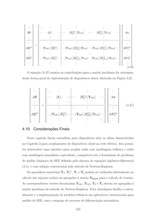 ⎡
⎢
⎢
⎢
⎢
⎢
⎢
⎢
⎢
⎢
⎢
⎢
⎢
⎢
⎢
⎢
⎢
⎢
⎢
⎢
⎢
⎣
...
ΔF
...
...
ΔIabc
k
...
ΔIabc
m
...
⎤
⎥
⎥
⎥
⎥
⎥
⎥
⎥
⎥
⎥
⎥
⎥
⎥
⎥
⎥
⎥
⎥
⎥
⎥
⎥
⎥
⎦
=
⎡
⎢
⎢
⎢
⎢
⎢
⎢
⎢
⎢
⎢
⎢
⎢
⎢
⎢
⎢
⎢
⎢
⎢
⎢
⎢
⎢
⎣
...
...
...
...
· · · [J1] · · · · · · J012
2k [TF2S] · · · J012
2m [TF2S] · · ·
...
...
...
...
...
...
...
...
· · ·[TS2F] J012
3k · · · · · · [TS2F] J012
4kk [TF2S] · · · [TS2F] J012
4km [TF2S] · · ·
...
...
...
...
· · ·[TS2F] J012
3m · · · · · ·[TS2F] J012
4mk [TF2S]· · ·[TS2F] J012
4mm [TF2S]· · ·
...
...
...
...
⎤
⎥
⎥
⎥
⎥
⎥
⎥
⎥
⎥
⎥
⎥
⎥
⎥
⎥
⎥
⎥
⎥
⎥
⎥
⎥
⎥
⎦
⎡
⎢
⎢
⎢
⎢
⎢
⎢
⎢
⎢
⎢
⎢
⎢
⎢
⎢
⎢
⎢
⎢
⎢
⎢
⎢
⎢
⎣
...
Δx
...
...
ΔVabc
k
...
ΔVabc
m
...
⎤
⎥
⎥
⎥
⎥
⎥
⎥
⎥
⎥
⎥
⎥
⎥
⎥
⎥
⎥
⎥
⎥
⎥
⎥
⎥
⎥
⎦
(4.46)
A equa¸c˜ao (4.47) mostra as contribui¸c˜oes para a matriz jacobiana da correspon-
dente forma geral de representa¸c˜ao de dispositivos shunt, ilustrada na Figura 3.21.
⎡
⎢
⎢
⎢
⎢
⎢
⎢
⎢
⎢
⎢
⎢
⎢
⎢
⎣
...
ΔF
...
...
ΔIabc
k
...
⎤
⎥
⎥
⎥
⎥
⎥
⎥
⎥
⎥
⎥
⎥
⎥
⎥
⎦
=
⎡
⎢
⎢
⎢
⎢
⎢
⎢
⎢
⎢
⎢
⎢
⎢
⎢
⎣
...
...
...
· · · [J1] · · · · · · [J012
2k ] [TF2S] · · ·
...
...
...
...
...
...
. . .[TS2F] [J012
3k ]· · · · · ·[TS2F] [J012
4kk] [TF2S]· · ·
...
...
...
⎤
⎥
⎥
⎥
⎥
⎥
⎥
⎥
⎥
⎥
⎥
⎥
⎥
⎦
⎡
⎢
⎢
⎢
⎢
⎢
⎢
⎢
⎢
⎢
⎢
⎢
⎢
⎣
...
Δx
...
...
ΔVabc
k
...
⎤
⎥
⎥
⎥
⎥
⎥
⎥
⎥
⎥
⎥
⎥
⎥
⎥
⎦
(4.47)
4.10 Considerações Finais
Neste cap´ıtulo foram estendidas para dispositivos s´erie as id´eias desenvolvidas
no Cap´ıtulo 3 para acoplamentos de dispositivos shunt na rede el´etrica. Isto permi-
tiu desenvolver uma interface para acoplar redes com modelagem trif´asica e redes
com modelagem monof´asica equivalente, compat´ıvel com a formula¸c˜ao do problema
de an´alise dinˆamica do SEE deﬁnido pelo sistema de equa¸c˜oes alg´ebrico-diferencial
(3.1), e com solu¸c˜ao convencional pelo m´etodo de Newton-Raphson.
Os operadores matriciais TS, T−1
S , T1 e T2 podem ser utilizados diretamente no
c´alculo das inje¸c˜oes nodais ou agregados `a matriz Ybarra para o c´alculo de tens˜oes.
As correspondentes vers˜oes linearizadas TS2F, TF2S, T3 e T4 devem ser agregadas `a
matriz jacobiana do m´etodo de Newton-Raphson. Esta abordagem facilita o enten-
dimento e a implementa¸c˜ao de modelos trif´asicos em aplicativos convencionais para
an´alise do SEE, sem o emprego de recursos de diferencia¸c˜ao autom´atica.
122
 