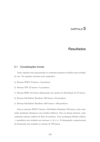 CAPÍTULO 5
Resultados
5.1 Considerações Iniciais
Neste cap´ıtulo ser˜ao apresentados os resultados num´ericos obtidos neste trabalho
de tese. Os seguintes sistemas ser˜ao analisados:
a) Sistema WSCC 9 barras e 3 geradores;
b) Sistema TPC 24 barras e 8 geradores;
c) Sistema IEEE 118 barras alimentando um sistema de distribui¸c˜ao de 37 barras;
d) Sistema Sul-Sudeste Brasileiro 730 barras e 82 geradores;
e) Sistema Sul-Sudeste Brasileiro 1916 barras e 198 geradores.
Para os sistemas WSCC 9 barras e Sul-Sudeste Brasileiro 730 barras, ser˜ao reali-
zadas simula¸c˜oes dinˆamicas com modelos trif´asicos. Para os demais sistemas, ser˜ao
realizadas somente an´alises de ﬂuxo de potˆencia. Uma modelagem h´ıbrida trif´asica
× monof´asica ser´a avaliada nos sistemas c), d) e e). O desempenho computacional
da ferramenta ser´a avaliado no sistema de 730 barras.
123
 