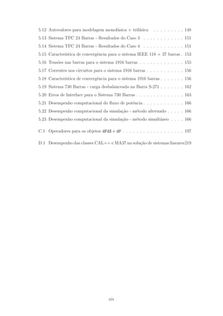 5.12 Autovalores para modelagem monof´asica × trif´asica . . . . . . . . . 148
5.13 Sistema TPC 24 Barras - Resultados do Caso 3 . . . . . . . . . . . . 151
5.14 Sistema TPC 24 Barras - Resultados do Caso 4 . . . . . . . . . . . . 151
5.15 Caracter´ıstica de convergˆencia para o sistema IEEE 118 + 37 barras . 153
5.16 Tens˜oes nas barras para o sistema 1916 barras . . . . . . . . . . . . . 155
5.17 Correntes nos circuitos para o sistema 1916 barras . . . . . . . . . . . 156
5.18 Caracter´ıstica de convergˆencia para o sistema 1916 barras . . . . . . . 156
5.19 Sistema 730 Barras - carga desbalanceada na Barra S-271 . . . . . . . 162
5.20 Erros de Interface para o Sistema 730 Barras . . . . . . . . . . . . . . 163
5.21 Desempenho computacional do ﬂuxo de potˆencia . . . . . . . . . . . . 166
5.22 Desempenho computacional da simula¸c˜ao - m´etodo alternado . . . . . 166
5.23 Desempenho computacional da simula¸c˜ao - m´etodo simultˆaneo . . . . 166
C.1 Operadores para os objetos dFdX e dP . . . . . . . . . . . . . . . . . . 197
D.1 Desempenho das classes CAL++ e MA37 na solu¸c˜ao de sistemas lineares219
xiv
 