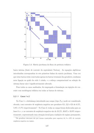 0 10 20 30 40 50 60
0
10
20
30
40
50
60
nz = 868
J
1
J
2
J
3
J
4
Figura 5.3: Matriz jacobiana do ﬂuxo de potˆencia trif´asico
barra interna (fonte de corrente do equivalente Norton). As equa¸c˜oes alg´ebricas
introduzidas correspondem `as seis primeiras linhas da matriz jacobiana. Uma vez
que estas barras est˜ao conectadas apenas `as barras terminais dos geradores, nenhuma
nova liga¸c˜ao no grafo da rede ´e criada, e o esfor¸co computacional na solu¸c˜ao do
sistema linear n˜ao ´e signiﬁcativamente alterado.
Para todos os casos analisados, foi empregada a formula¸c˜ao em inje¸c˜oes de cor-
rente com modelagem trif´asica em todas as barras do sistema.
5.2.1.1 Casos 1 e 2
No Caso 1, o desbalan¸co introduzido nas cargas (tipo Pcte) pode ser considerado
elevado, com correntes de seq¨uˆencia negativa nos geradores G1, G2 e G3 de 6.5%,
5.8% e 5.7% respectivamente1
. No Caso 2, todas as cargas foram deslocadas para as
fases b e c, e as correntes de seq¨uˆencia negativa s˜ao de 35.5%, 30.6% e 33.9% respec-
tivamente, representando uma situa¸c˜ao irreal para condi¸c˜oes de regime permanente,
1
Os geradores s´ıncronos s˜ao por norma constru´ıdos para suportar de 8 a 10% de corrente
seq¨uˆencia negativa em regime.
127
 