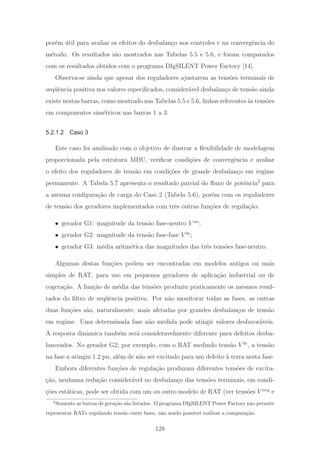 por´em ´util para avaliar os efeitos do desbalan¸co nos controles e na convergˆencia do
m´etodo. Os resultados s˜ao mostrados nas Tabelas 5.5 e 5.6, e foram comparados
com os resultados obtidos com o programa DIgSILENT Power Factory [14].
Observa-se ainda que apesar dos reguladores ajustarem as tens˜oes terminais de
seq¨uˆencia positiva nos valores especiﬁcados, consider´avel desbalan¸co de tens˜ao ainda
existe nestas barras, como mostrado nas Tabelas 5.5 e 5.6, linhas referentes `as tens˜oes
em componentes sim´etricos nas barras 1 a 3.
5.2.1.2 Caso 3
Este caso foi analisado com o objetivo de ilustrar a ﬂexibilidade de modelagem
proporcionada pela estrutura MDU, veriﬁcar condi¸c˜oes de convergˆencia e avaliar
o efeito dos reguladores de tens˜ao em condi¸c˜oes de grande desbalan¸co em regime
permanente. A Tabela 5.7 apresenta o resultado parcial do ﬂuxo de potˆencia2
para
a mesma conﬁgura¸c˜ao de carga do Caso 2 (Tabela 5.6), por´em com os reguladores
de tens˜ao dos geradores implementados com trˆes outras fun¸c˜oes de regula¸c˜ao:
• gerador G1: magnitude da tens˜ao fase-neutro V an
;
• gerador G2: magnitude da tens˜ao fase-fase V bc
;
• gerador G3: m´edia aritm´etica das magnitudes das trˆes tens˜oes fase-neutro.
Algumas destas fun¸c˜oes podem ser encontradas em modelos antigos ou mais
simples de RAT, para uso em pequenos geradores de aplica¸c˜ao industrial ou de
cogera¸c˜ao. A fun¸c˜ao de m´edia das tens˜oes produziu praticamente os mesmos resul-
tados do ﬁltro de seq¨uˆencia positiva. Por n˜ao monitorar todas as fases, as outras
duas fun¸c˜oes s˜ao, naturalmente, mais afetadas por grandes desbalan¸cos de tens˜ao
em regime. Uma determinada fase n˜ao medida pode atingir valores desfavor´aveis.
A resposta dinˆamica tamb´em ser´a consideravelmente diferente para defeitos desba-
lanceados. No gerador G2, por exemplo, com o RAT medindo tens˜ao V bc
, a tens˜ao
na fase a atingiu 1.2 pu, al´em de n˜ao ser excitado para um defeito `a terra nesta fase.
Embora diferentes fun¸c˜oes de regula¸c˜ao produzam diferentes tens˜oes de excita-
¸c˜ao, nenhuma redu¸c˜ao consider´avel no desbalan¸co das tens˜oes terminais, em condi-
¸c˜oes est´aticas, pode ser obtida com um ou outro modelo de RAT (ver tens˜oes V neg
e
2
Somente as barras de gera¸c˜ao s˜ao listadas. O programa DIgSILENT Power Factory n˜ao permite
representar RATs regulando tens˜ao entre fases, n˜ao sendo poss´ıvel realizar a compara¸c˜ao.
128
 