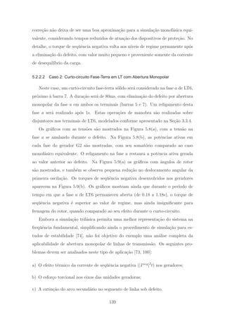 corre¸c˜ao n˜ao deixa de ser uma boa aproxima¸c˜ao para a simula¸c˜ao monof´asica equi-
valente, considerando tempos reduzidos de atua¸c˜ao dos dispositivos de prote¸c˜ao. No
detalhe, o torque de seq¨uˆencia negativa volta aos n´ıveis de regime permanente ap´os
a elimina¸c˜ao do defeito, com valor muito pequeno e proveniente somente da corrente
de desequil´ıbrio da carga.
5.2.2.2 Caso 2: Curto-circuito Fase-Terra em LT com Abertura Monopolar
Neste caso, um curto-circuito fase-terra s´olido ser´a considerado na fase a de LT6,
pr´oximo `a barra 7. A dura¸c˜ao ser´a de 80ms, com elimina¸c˜ao do defeito por abertura
monopolar da fase a em ambos os terminais (barras 5 e 7). Um religamento desta
fase a ser´a realizado ap´os 1s. Estas opera¸c˜oes de manobra s˜ao realizadas sobre
disjuntores nos terminais de LT6, modelados conforme apresentado na Se¸c˜ao 3.3.4.
Os gr´aﬁcos com as tens˜oes s˜ao mostrados na Figura 5.8(a), com a tens˜ao na
fase a se anulando durante o defeito. Na Figura 5.8(b), as potˆencias ativas em
cada fase do gerador G2 s˜ao mostradas, com seu somat´orio comparado ao caso
monof´asico equivalente. O religamento na fase a restaura a potˆencia ativa gerada
ao valor anterior ao defeito. Na Figura 5.9(a) os gr´aﬁcos com ˆangulos de rotor
s˜ao mostrados, e tamb´em se observa pequena redu¸c˜ao no deslocamento angular da
primeira oscila¸c˜ao. Os torques de seq¨uˆencia negativa desenvolvidos nos geradores
aparecem na Figura 5.9(b). Os gr´aﬁcos mostram ainda que durante o per´ıodo de
tempo em que a fase a de LT6 permaneceu aberta (de 0.18 a 1.18s), o torque de
seq¨uˆencia negativa ´e superior ao valor de regime, mas ainda insigniﬁcante para
frenagem do rotor, quando comparado ao seu efeito durante o curto-circuito.
Embora a simula¸c˜ao trif´asica permita uma melhor representa¸c˜ao do sistema na
freq¨uˆencia fundamental, simpliﬁcando ainda o procedimento de simula¸c˜ao para es-
tudos de estabilidade [74], n˜ao foi objetivo do exemplo uma an´alise completa da
aplicabilidade de abertura monopolar de linhas de transmiss˜ao. Os seguintes pro-
blemas devem ser analisados neste tipo de aplica¸c˜ao [73, 100]:
a) O efeito t´ermico da corrente de seq¨uˆencia negativa (|Ineg
|2
t) nos geradores;
b) O esfor¸co torcional nos eixos das unidades geradoras;
c) A extin¸c˜ao do arco secund´ario no segmento de linha sob defeito.
139
 