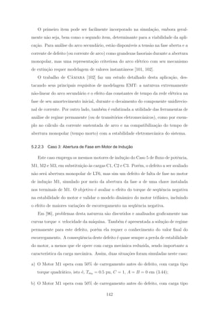 O primeiro item pode ser facilmente incorporado na simula¸c˜ao, embora geral-
mente n˜ao seja, bem como o segundo item, determinante para a viabilidade da apli-
ca¸c˜ao. Para an´alise do arco secund´ario, est˜ao dispon´ıveis a tens˜ao na fase aberta e a
corrente de defeito (ou corrente de arco) como grandezas fasoriais durante a abertura
monopolar, mas uma representa¸c˜ao criteriosa do arco el´etrico com seu mecanismo
de extin¸c˜ao requer modelagem de valores instantˆaneos [101, 102].
O trabalho de Cˆamara [102] faz um estudo detalhado desta aplica¸c˜ao, des-
tacando seus principais requisitos de modelagem EMT: a natureza extremamente
n˜ao-linear do arco secund´ario e o efeito das constantes de tempo da rede el´etrica na
fase de seu amortecimento inicial, durante o decaimento do componente unidirecio-
nal de corrente. Por outro lado, tamb´em ´e enfatizada a utilidade das ferramentas de
an´alise de regime permanente (ou de transit´orios eletromecˆanicos), como por exem-
plo no c´alculo da corrente sustentada de arco e na compatibiliza¸c˜ao do tempo de
abertura monopolar (tempo morto) com a estabilidade eletromecˆanica do sistema.
5.2.2.3 Caso 3: Abertura de Fase em Motor de Indução
Este caso emprega os mesmos motores de indu¸c˜ao do Caso 5 de ﬂuxo de potˆencia,
M1, M2 e M3, em substitui¸c˜ao `as cargas C1, C2 e C3. Por´em, o defeito a ser avaliado
n˜ao ser´a abertura monopolar de LT6, mas sim um defeito de falta de fase no motor
de indu¸c˜ao M1, simulado por meio da abertura da fase a de uma chave instalada
nos terminais de M1. O objetivo ´e avaliar o efeito do torque de seq¨uˆencia negativa
na estabilidade do motor e validar o modelo dinˆamico do motor trif´asico, incluindo
o efeito de maiores varia¸c˜oes de escorregamento na seq¨uˆencia negativa.
Em [96], problemas desta natureza s˜ao discutidos e analisados graﬁcamente nas
curvas torque × velocidade da m´aquina. Tamb´em ´e apresentada a solu¸c˜ao de regime
permanente para este defeito, por´em ela requer o conhecimento do valor ﬁnal do
escorregamento. A conseq¨uˆencia deste defeito ´e quase sempre a perda de estabilidade
do motor, a menos que ele opere com carga mecˆanica reduzida, sendo importante a
caracter´ıstica da carga mecˆanica. Assim, duas situa¸c˜oes foram simuladas neste caso:
a) O Motor M1 opera com 50% de carregamento antes do defeito, com carga tipo
torque quadr´atico, isto ´e, Tm0 = 0.5 pu, C = 1, A = B = 0 em (3.44);
b) O Motor M1 opera com 50% de carregamento antes do defeito, com carga tipo
142
 